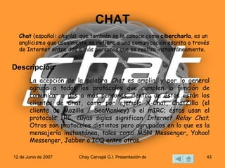 CHAT Chat  (español:  charla ), que también se le conoce como  cibercharla , es un anglicismo que usualmente se refiere a una comunicación escrita a través de Internet entre dos o más personas que se realiza instantáneamente. La acepción de la palabra  Chat  es amplia, y por lo general agrupa a todos los protocolos que cumplen la función de comunicar a dos o más personas, dentro de éstos están los clientes de Chat, como por ejemplo X-Chat, ChatZilla (el cliente de Mozilla / SeaMonkey) o el mIRC; éstos usan el protocolo IRC, cuyas siglas significan  Internet Relay Chat . Otros son protocolos distintos pero agrupados en lo que es la mensajería instantánea, tales como MSN Messenger, Yahoo! Messenger, Jabber o ICQ entre otros. Descripción  
