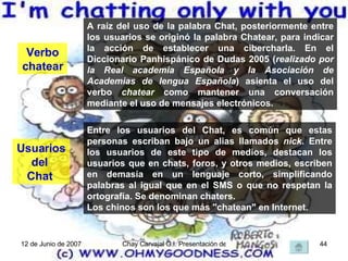 Verbo chatear  A raíz del uso de la palabra Chat, posteriormente entre los usuarios se originó la palabra Chatear, para indicar la acción de establecer una cibercharla. En el Diccionario Panhispánico de Dudas 2005 ( realizado por la Real academia Española y la Asociación de Academias de lengua Española ) asienta el uso del verbo  chatear  como mantener una conversación mediante el uso de mensajes electrónicos. Usuarios del  Chat  Entre los usuarios del Chat, es común que estas personas escriban bajo un alias llamados  nick . Entre los usuarios de este tipo de medios, destacan los usuarios que en chats, foros, y otros medios, escriben en demasía en un lenguaje corto, simplificando palabras al igual que en el SMS o que no respetan la ortografía. Se denominan chaters. Los chinos son los que más "chatean" en Internet. 
