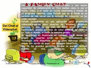 Uno de los Chat mejores desarrollados y con mayor capacidad de comunicación en tres medios como lo son el texto, video, y el audio en acción simultanea a través de un programa conocido como Paltalk que en el fondo es un servicio de red social con la inclusión de videochat en las redes sociales. Paltalk actualmente es una aplicación para establecer videoconferencias para usuarios de Windows, podemos suscribir a una de las más de 4000 salas de chats habilitadas, usadas por más de cinco millones de usuarios en todo el mundo, o crear la nuestra propia.  Su tecnología es licenciada en cualquier lugar donde los grupos de usuarios estén en línea. Actualmente su tecnología está disponible para su libre descarga además existe una opción de pago, con mayores beneficios. Una de las grandes garantías es que se pueden realizar charlas en vivo, conferencias, tele-educación, capacitación. Del Chat al Videochat  