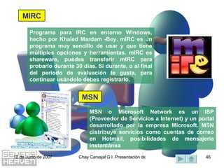 Programa para IRC en entorno Windows, hecho por Khaled Mardam -Bey. mIRC es un programa muy sencillo de usar y que tiene múltiples opciones y herramientas. mIRC es shareware, puedes transferir mIRC para probarlo durante 30 días. Si durante, o al final del periodo de evaluación te gusta, para continuar usándolo debes registrarlo. MSN o Microsoft Network es un ISP (Proveedor de Servicios a Internet) y un portal desarrollado por la empresa Microsoft. MSN distribuye servicios como cuentas de correo en Hotmail, posibilidades de mensajería instantánea MSN MIRC 