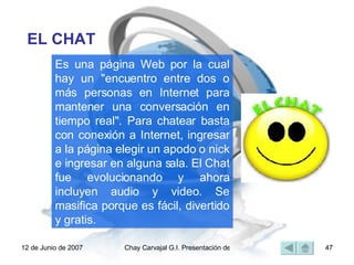Es una página Web por la cual hay un "encuentro entre dos o más personas en Internet para mantener una conversación en tiempo real". Para chatear basta con conexión a Internet, ingresar a la página elegir un apodo o nick e ingresar en alguna sala. El Chat fue evolucionando y ahora incluyen audio y video. Se masifica porque es fácil, divertido y gratis. EL CHAT 