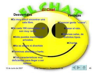 Es muy difícil encontrar una sala libre. De cada 100 conocidos....99 son muy raros. Sólo puedes mantener 2 privados No es alegre ni divertido Terminas alienado y harto. Con características muy deficientes para llegar a ser óptimo.  El Chat Conocer gente "nueva“. Pasar el rato. Diversas salas, de distintos tipos. Charlar. Ventajas Desventajas 