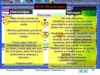 Mal sonido cuando se establece comunicación de audio. Mucha publicidad, puerta de acceso a virus, a veces se cuelga. Tiene algún fallo de seguridad, hay veces que no se inicia y nadie sabe por qué. Por otra parte, ahora incorpora publicidad en popups y banners. Adictivo XD!! MSN Messenger El más difundido. Gratis, te acerca a los que están lejos, fácil de usar, enviar archivos, hablar con varias personas a la vez. es gratuito. Está muy extendido, es gratis, muy sencillo de utilizar y nos permite conocer quién de entre nuestros contactos está online y quien no. Acceder con un clic al correo. Hablas con quien quieras de donde quieras y cuando quieras. Y si quieres, con voz. Uso de video llamadas. constante innovación. Seguro. Muchas opciones incluso de juego. Desventajas Ventajas 