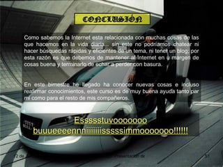 CONCLUSIÓN Como sabemos la Internet esta relacionada con muchas cosas de las que hacemos en la vida diaria... sin este no podríamos chatear ni hacer búsquedas rápidas y eficientes de un tema, ni tener un blog; por esta razón es que debemos de mantener al Internet en u margen de cosas buena y terminarlo de echar a perder con basura. En este bimestre he llegado ha conocer nuevas cosas e incluso reafirmar conocimientos, este curso es de muy buena ayuda tanto par mi como para el resto de mis compañeros. Essssstuvooooooo buuueeeennniiiiiiiisssssimmooooooo!!!!!! 
