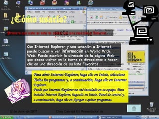 ¿Cómo usarlo? Primero que nada se debe de contar con una conexión a Internet. Con Internet Explorer y una conexión a Internet, puede buscar y ver  información  en World Wide Web. Puede escribir la dirección de la página Web que desea visitar en la barra de direcciones o hacer clic en una dirección de su lista Favoritos.   Para abrir Internet Explorer, haga clic en Inicio, seleccione Todos los programas y, a continuación, haga clic en Internet  Explorer.  Puede que Internet Explorer no esté instalado en su equipo. Para instalar Internet Explorer, haga clic en Inicio, Panel de control y, a continuación, haga clic en Agregar o quitar   programas.  