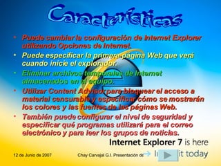 Puede cambiar la configuración de Internet Explorer utilizando Opciones de Internet.  Puede especificar la primera página Web que verá cuando inicie el explorador.  Eliminar archivos temporales de Internet almacenados en el equipo.  Utilizar Content Advisor para bloquear el acceso a material censurable y especificar cómo se mostrarán los colores y las fuentes de las páginas Web.   También puede configurar el nivel de seguridad y especificar qué programas utilizará para el correo electrónico y para leer los grupos de noticias. Características 