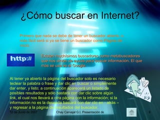 ¿Cómo buscar en Internet? Primero que nada se debe de tener un buscador abierto, o más fácil será si ya se tiene un buscador como Página de inicio. Existen muchísimos buscadores como metabuscadores que nos sirven de ayuda para buscar información. El que más se usa es el Google. Al tener ya abierto la página del buscador solo es necesario teclear la palabra o frase y dar clic en buscar o simplemente dar enter, y listo; a continuación aparecerá un listado de posibles resultados y sólo bastará con dar clic sobre algún link, el cual nos llevará a otra página con la información; si la información no es la deseada bastará con dar clic en - atrás – y regresar a la página de resultados del buscador. 