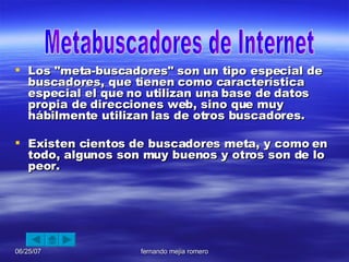Los "meta-buscadores" son un tipo especial de buscadores, que tienen como característica especial el que no utilizan una base de datos propia de direcciones web, sino que muy hábilmente utilizan las de otros buscadores.   Existen cientos de buscadores meta, y como en todo, algunos son muy buenos y otros son de lo peor. Metabuscadores de Internet 