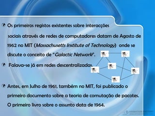 Os primeiros registos existentes sobre interacções sociais através de redes de computadores datam de Agosto de 1962 no MIT ( Massachusetts Institute of Technology )  onde se discute o conceito de “ Galactic Network ”. Falava-se já em redes descentralizadas. Antes, em Julho de 1961, também no MIT, foi publicado o primeiro documento sobre a teoria de comutação de pacotes. O primeiro livro sobre o assunto data de 1964. 
