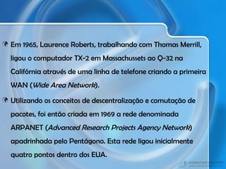 Em 1965, Laurence Roberts, trabalhando com Thomas Merrill, ligou o computador TX-2 em Massachussets ao Q-32 na Califórnia através de uma linha de telefone criando a primeira WAN ( Wide Area Network ). Utilizando os conceitos de descentralização e comutação de pacotes, foi então criada em 1969 a rede denominada ARPANET ( Advanced Research Projects Agency Network ) apadrinhada pelo Pentágono. Esta rede ligou inicialmente quatro pontos dentro dos EUA. 