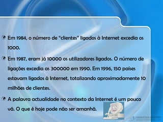 Em 1984, o número de “clientes” ligados à Internet excedia os 1000. Em 1987, eram já 10000 os utilizadores ligados. O número de ligações excedia as 300000 em 1990. Em 1996, 150 países estavam ligados à Internet, totalizando aproximadamente 10 milhões de clientes. A palavra actualidade no contexto da Internet é um pouco vã. O que é hoje pode não ser amanhã. 