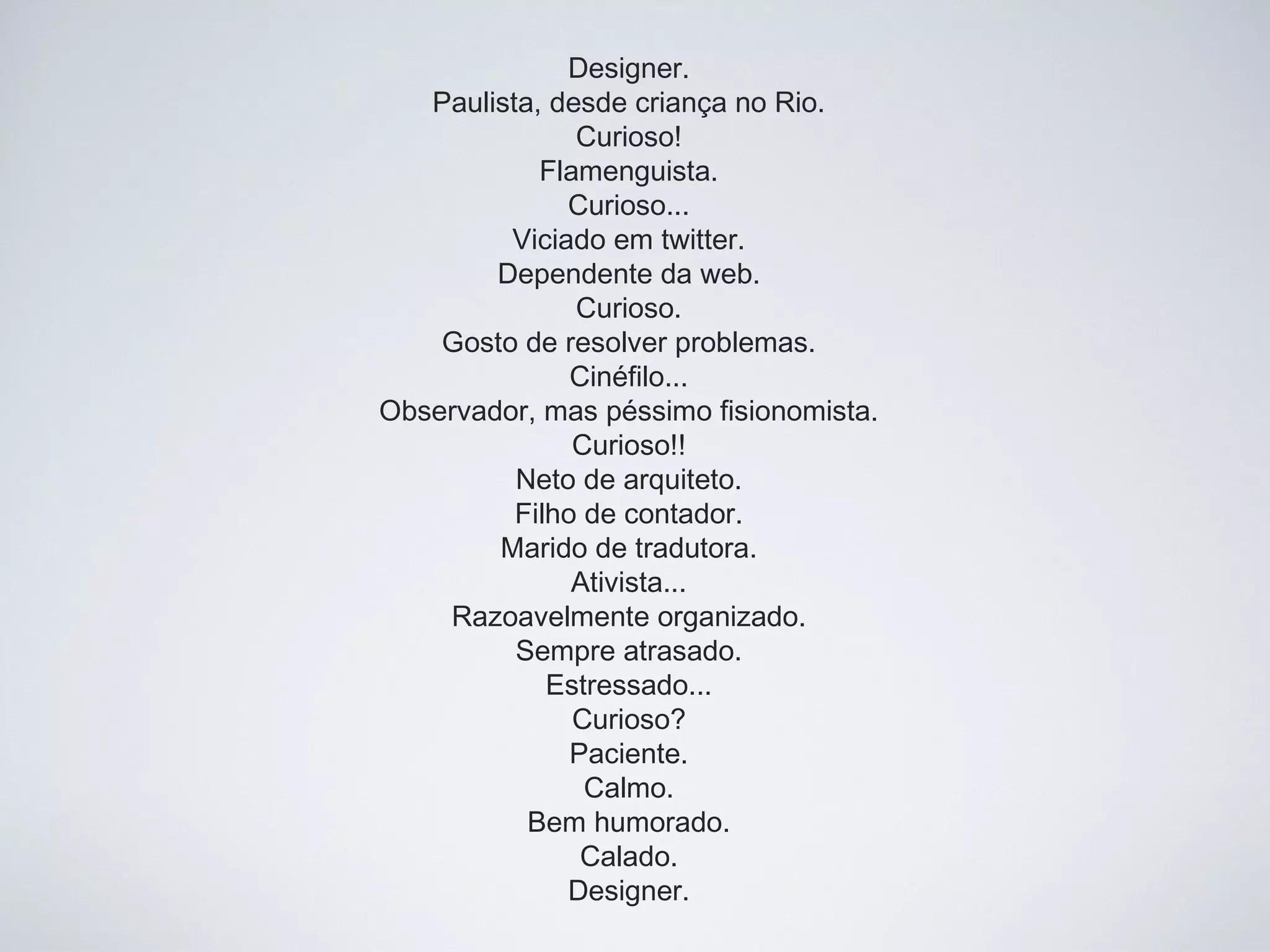 Designer.
Paulista, desde criança no Rio.
Curioso!
Flamenguista.
Curioso...
Viciado em twitter.
Dependente da web.
Curioso.
Gosto de resolver problemas.
Cinéfilo...
Observador, mas péssimo fisionomista.
Curioso!!
Neto de arquiteto.
Filho de contador.
Marido de tradutora.
Ativista...
Razoavelmente organizado.
Sempre atrasado.
Estressado...
Curioso?
Paciente.
Calmo.
Bem humorado.
Calado.
Designer.