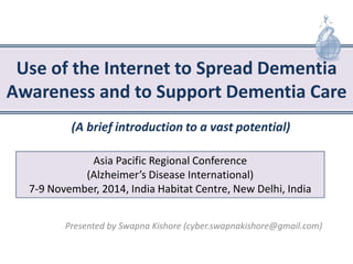 Use of the Internet to Spread Dementia Awareness and to Support Dementia Care 
Presented by Swapna Kishore (cyber.swapnakishore@gmail.com) 
Asia Pacific Regional Conference (Alzheimer’s Disease International) 7-9 November, 2014, India Habitat Centre, New Delhi, India 
(A brief introduction to a vast potential)  