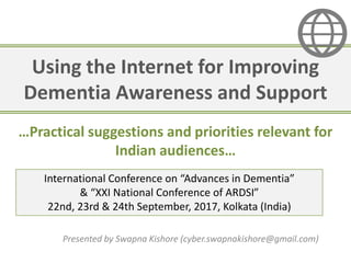 Using the Internet for Improving
Dementia Awareness and Support
Presented by Swapna Kishore (cyber.swapnakishore@gmail.com)
International Conference on “Advances in Dementia”
& “XXI National Conference of ARDSI”
22nd, 23rd & 24th September, 2017, Kolkata (India)
…Practical suggestions and priorities relevant for
Indian audiences…
 