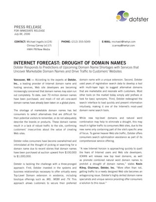 PRESS RELEASE
FOR IMMEDIATE RELEASE
July XX, 2006


CONTACT: Michael Ingalls (x124)             PHONE: (212) 355-5049                 E-MAIL: michaeli@hwhpr.com
         Chrissy Carney (x117)                                                            ccarney@hwhpr.com
         HWH PR/New Media




INTERNET FORECAST: DROUGHT OF DOMAIN NAMES
Dotster Responds to Predictions of Upcoming Domain Name Shortages with Services that
Uncover Marketable Domain Names and Drive Traffic to Customers’ Websites

Vancouver, WA — According to the experts at Dotster,         domain name with a unique extension. Second, Dotster
Inc., a leading provider of Internet domain name and         used years of registration search data to develop a tool
hosting services, Web site developers are becoming           with multi-layer logic to suggest alternative domains
increasingly concerned that domain names may soon run        that are marketable and resonate with customers. Most
out completely. To date, over 70 million domain names        other tools on the market today simply add prefixes or
have been purchased, and most—if not all—one-word            look for basic synonyms. Third, Dotster redesigned the
domain names have already been taken on a global plane.      search interface to load quickly and present information
                                                             intuitively, making it one of the Internet’s most-used
The shortage of marketable domain names has led              domain name search tools.
consumers to select alternatives that are difficult for
their potential visitors to remember, or do not adequately   While new top-level domains and natural word
describe the brands or products. These domain names          combination may help to eliminate a drought, this may
result in a lack of robust traffic to the site, confirming   result in lighter traffic to consumers Web sites, due to the
customers’ insecurities about the value of creating          new name only containing part of the site’s specific area
Web sites.                                                   of focus. To garner heavier Web site traffic, Dotster offers
                                                             consumers search optimization assistance as part of its
Dotster notes consumers have become overwhelmed and          comprehensive service offering.
intimidated at the thought of picking or searching for a
domain name due to recent stories that domain names          “A new Internet horizon is approaching quickly to quell
have been purchased at auction upward from $100,000          the fears of Internet users and Web site developers.
to $1,000,000.                                               ICANN will release new top level domains, as well
                                                             as promote combined natural word domain names to
Dotster is tackling the challenge with a three-pronged       prohibit a drought of domain names,” states Kevin
approach: First, Dotster invested in the systems and         Kilroy, Chairman, Dotster, Inc. “More often than not,
business relationships necessary to offer virtually every    getting traffic to a newly designed Web site becomes an
Top-Level Domain extension in existence, including           antagonizing issue. Dotster’s highly skilled domain name
boutique offerings such as .MD, .MOBI and .TV. This          specialists and unique service providing offer consumers
approach allows customers to secure their preferred          a solution to this issue.”
 