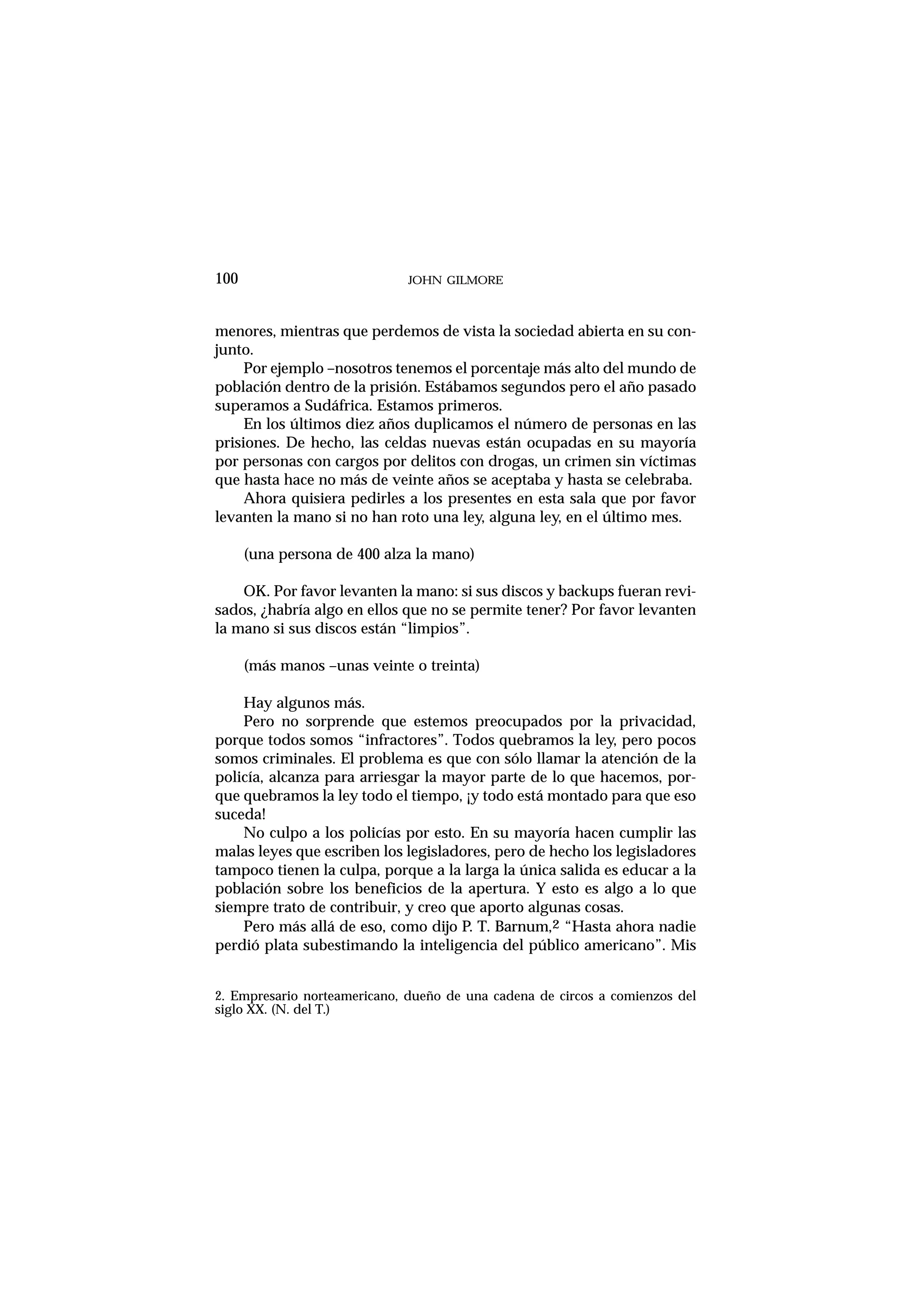 menores, mientras que perdemos de vista la sociedad abierta en su con-
junto.
Por ejemplo –nosotros tenemos el porcentaje más alto del mundo de
población dentro de la prisión. Estábamos segundos pero el año pasado
superamos a Sudáfrica. Estamos primeros.
En los últimos diez años duplicamos el número de personas en las
prisiones. De hecho, las celdas nuevas están ocupadas en su mayoría
por personas con cargos por delitos con drogas, un crimen sin víctimas
que hasta hace no más de veinte años se aceptaba y hasta se celebraba.
Ahora quisiera pedirles a los presentes en esta sala que por favor
levanten la mano si no han roto una ley, alguna ley, en el último mes.
(una persona de 400 alza la mano)
OK. Por favor levanten la mano: si sus discos y backups fueran revi-
sados, ¿habría algo en ellos que no se permite tener? Por favor levanten
la mano si sus discos están “limpios”.
(más manos –unas veinte o treinta)
Hay algunos más.
Pero no sorprende que estemos preocupados por la privacidad,
porque todos somos “infractores”. Todos quebramos la ley, pero pocos
somos criminales. El problema es que con sólo llamar la atención de la
policía, alcanza para arriesgar la mayor parte de lo que hacemos, por-
que quebramos la ley todo el tiempo, ¡y todo está montado para que eso
suceda!
No culpo a los policías por esto. En su mayoría hacen cumplir las
malas leyes que escriben los legisladores, pero de hecho los legisladores
tampoco tienen la culpa, porque a la larga la única salida es educar a la
población sobre los beneficios de la apertura. Y esto es algo a lo que
siempre trato de contribuir, y creo que aporto algunas cosas.
Pero más allá de eso, como dijo P. T. Barnum,2 “Hasta ahora nadie
perdió plata subestimando la inteligencia del público americano”. Mis
JOHN GILMORE100
2. Empresario norteamericano, dueño de una cadena de circos a comienzos del
siglo XX. (N. del T.)
 
