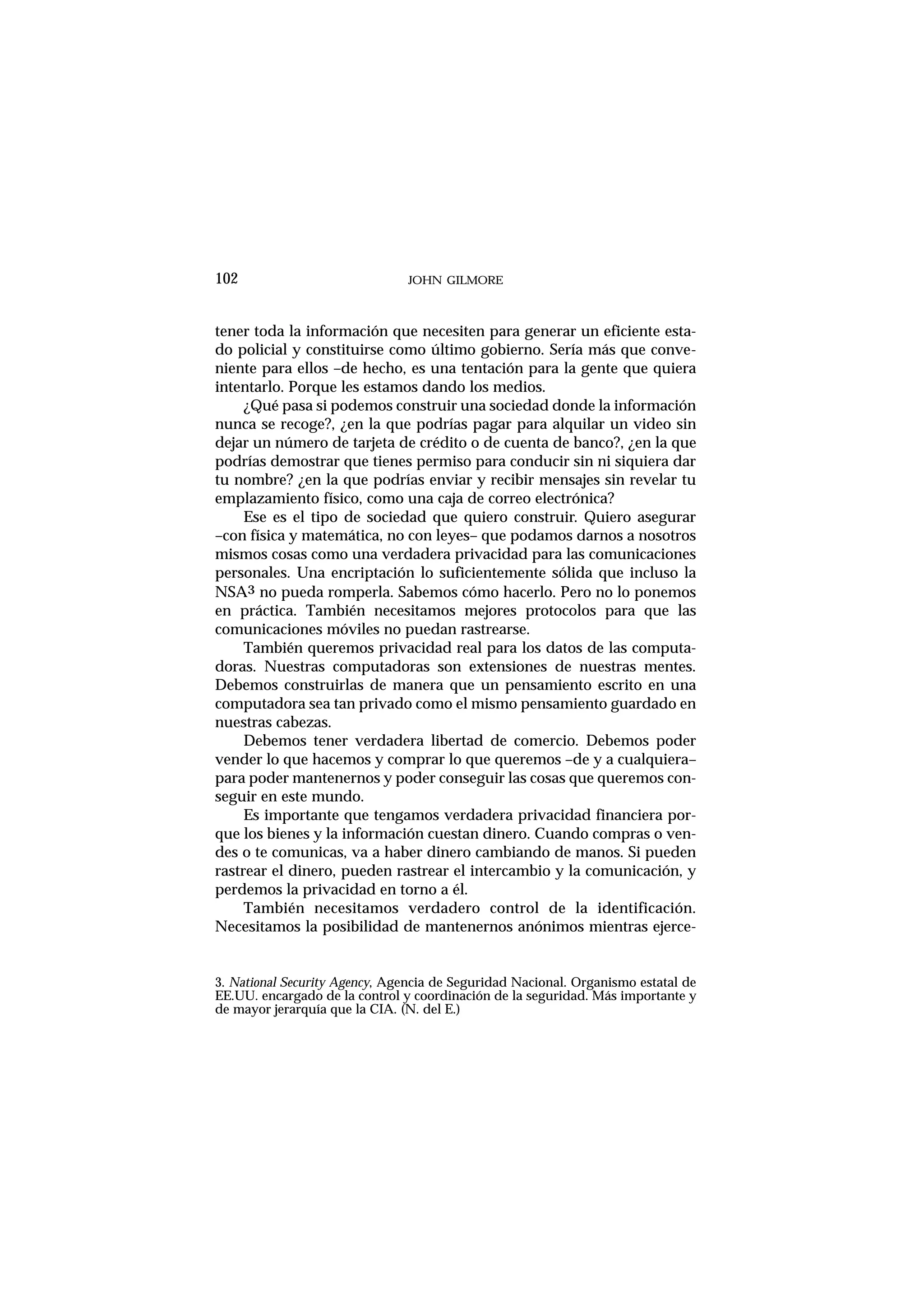 tener toda la información que necesiten para generar un eficiente esta-
do policial y constituirse como último gobierno. Sería más que conve-
niente para ellos –de hecho, es una tentación para la gente que quiera
intentarlo. Porque les estamos dando los medios.
¿Qué pasa si podemos construir una sociedad donde la información
nunca se recoge?, ¿en la que podrías pagar para alquilar un video sin
dejar un número de tarjeta de crédito o de cuenta de banco?, ¿en la que
podrías demostrar que tienes permiso para conducir sin ni siquiera dar
tu nombre? ¿en la que podrías enviar y recibir mensajes sin revelar tu
emplazamiento físico, como una caja de correo electrónica?
Ese es el tipo de sociedad que quiero construir. Quiero asegurar
–con física y matemática, no con leyes– que podamos darnos a nosotros
mismos cosas como una verdadera privacidad para las comunicaciones
personales. Una encriptación lo suficientemente sólida que incluso la
NSA3 no pueda romperla. Sabemos cómo hacerlo. Pero no lo ponemos
en práctica. También necesitamos mejores protocolos para que las
comunicaciones móviles no puedan rastrearse.
También queremos privacidad real para los datos de las computa-
doras. Nuestras computadoras son extensiones de nuestras mentes.
Debemos construirlas de manera que un pensamiento escrito en una
computadora sea tan privado como el mismo pensamiento guardado en
nuestras cabezas.
Debemos tener verdadera libertad de comercio. Debemos poder
vender lo que hacemos y comprar lo que queremos –de y a cualquiera–
para poder mantenernos y poder conseguir las cosas que queremos con-
seguir en este mundo.
Es importante que tengamos verdadera privacidad financiera por-
que los bienes y la información cuestan dinero. Cuando compras o ven-
des o te comunicas, va a haber dinero cambiando de manos. Si pueden
rastrear el dinero, pueden rastrear el intercambio y la comunicación, y
perdemos la privacidad en torno a él.
También necesitamos verdadero control de la identificación.
Necesitamos la posibilidad de mantenernos anónimos mientras ejerce-
JOHN GILMORE102
3. National Security Agency, Agencia de Seguridad Nacional. Organismo estatal de
EE.UU. encargado de la control y coordinación de la seguridad. Más importante y
de mayor jerarquía que la CIA. (N. del E.)
 
