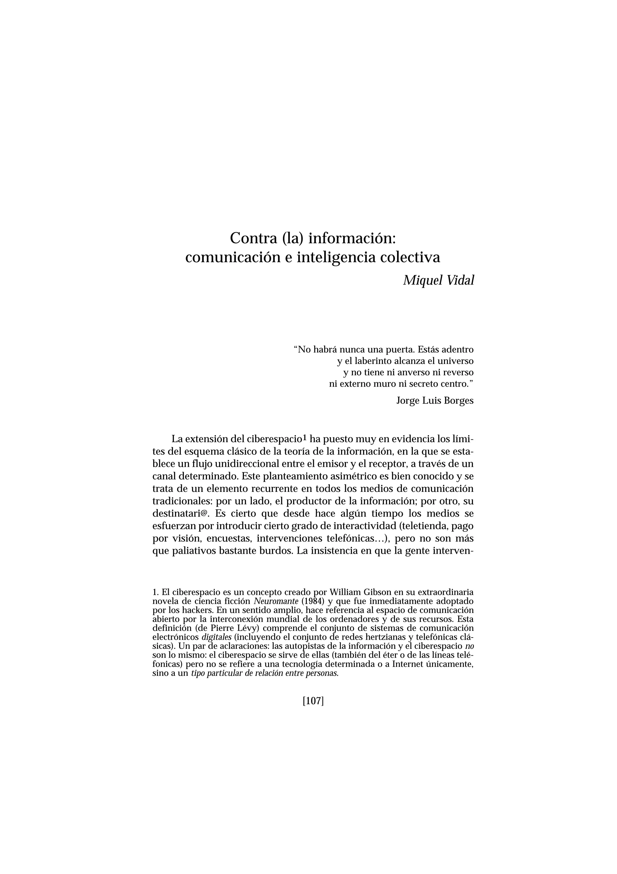 [107]
“No habrá nunca una puerta. Estás adentro
y el laberinto alcanza el universo
y no tiene ni anverso ni reverso
ni externo muro ni secreto centro.”
Jorge Luis Borges
La extensión del ciberespacio1 ha puesto muy en evidencia los lími-
tes del esquema clásico de la teoría de la información, en la que se esta-
blece un flujo unidireccional entre el emisor y el receptor, a través de un
canal determinado. Este planteamiento asimétrico es bien conocido y se
trata de un elemento recurrente en todos los medios de comunicación
tradicionales: por un lado, el productor de la información; por otro, su
destinatari@. Es cierto que desde hace algún tiempo los medios se
esfuerzan por introducir cierto grado de interactividad (teletienda, pago
por visión, encuestas, intervenciones telefónicas…), pero no son más
que paliativos bastante burdos. La insistencia en que la gente interven-
Contra (la) información:
comunicación e inteligencia colectiva
Miquel Vidal
1. El ciberespacio es un concepto creado por William Gibson en su extraordinaria
novela de ciencia ficción Neuromante (1984) y que fue inmediatamente adoptado
por los hackers. En un sentido amplio, hace referencia al espacio de comunicación
abierto por la interconexión mundial de los ordenadores y de sus recursos. Esta
definición (de Pierre Lévy) comprende el conjunto de sistemas de comunicación
electrónicos digitales (incluyendo el conjunto de redes hertzianas y telefónicas clá-
sicas). Un par de aclaraciones: las autopistas de la información y el ciberespacio no
son lo mismo: el ciberespacio se sirve de ellas (también del éter o de las líneas telé-
fonicas) pero no se refiere a una tecnología determinada o a Internet únicamente,
sino a un tipo particular de relación entre personas.
 