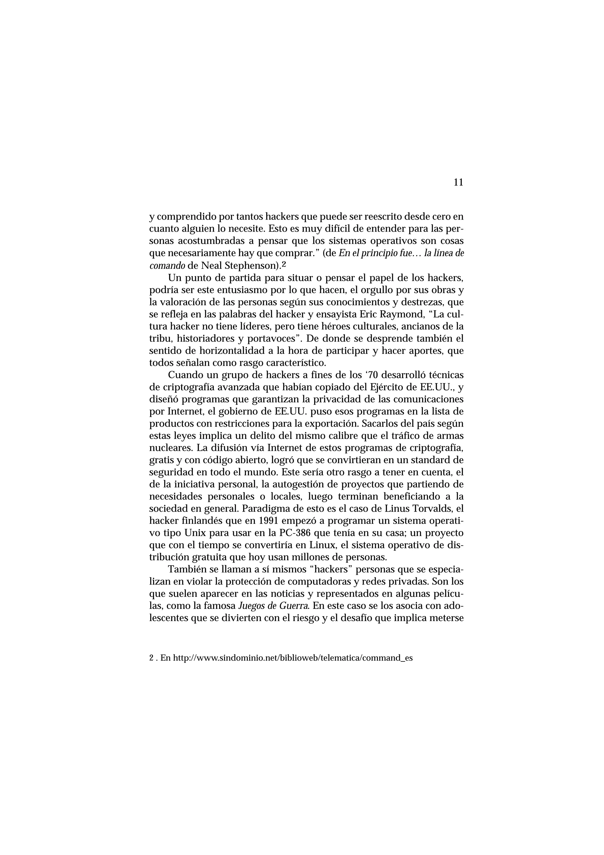11
y comprendido por tantos hackers que puede ser reescrito desde cero en
cuanto alguien lo necesite. Esto es muy difícil de entender para las per-
sonas acostumbradas a pensar que los sistemas operativos son cosas
que necesariamente hay que comprar.” (de En el principio fue… la línea de
comando de Neal Stephenson).2
Un punto de partida para situar o pensar el papel de los hackers,
podría ser este entusiasmo por lo que hacen, el orgullo por sus obras y
la valoración de las personas según sus conocimientos y destrezas, que
se refleja en las palabras del hacker y ensayista Eric Raymond, “La cul-
tura hacker no tiene líderes, pero tiene héroes culturales, ancianos de la
tribu, historiadores y portavoces”. De donde se desprende también el
sentido de horizontalidad a la hora de participar y hacer aportes, que
todos señalan como rasgo característico.
Cuando un grupo de hackers a fines de los ‘70 desarrolló técnicas
de criptografía avanzada que habían copiado del Ejército de EE.UU., y
diseñó programas que garantizan la privacidad de las comunicaciones
por Internet, el gobierno de EE.UU. puso esos programas en la lista de
productos con restricciones para la exportación. Sacarlos del país según
estas leyes implica un delito del mismo calibre que el tráfico de armas
nucleares. La difusión vía Internet de estos programas de criptografía,
gratis y con código abierto, logró que se convirtieran en un standard de
seguridad en todo el mundo. Este sería otro rasgo a tener en cuenta, el
de la iniciativa personal, la autogestión de proyectos que partiendo de
necesidades personales o locales, luego terminan beneficiando a la
sociedad en general. Paradigma de esto es el caso de Linus Torvalds, el
hacker finlandés que en 1991 empezó a programar un sistema operati-
vo tipo Unix para usar en la PC-386 que tenía en su casa; un proyecto
que con el tiempo se convertiría en Linux, el sistema operativo de dis-
tribución gratuita que hoy usan millones de personas.
También se llaman a sí mismos “hackers” personas que se especia-
lizan en violar la protección de computadoras y redes privadas. Son los
que suelen aparecer en las noticias y representados en algunas pelícu-
las, como la famosa Juegos de Guerra. En este caso se los asocia con ado-
lescentes que se divierten con el riesgo y el desafío que implica meterse
2 . En http://www.sindominio.net/biblioweb/telematica/command_es
 
