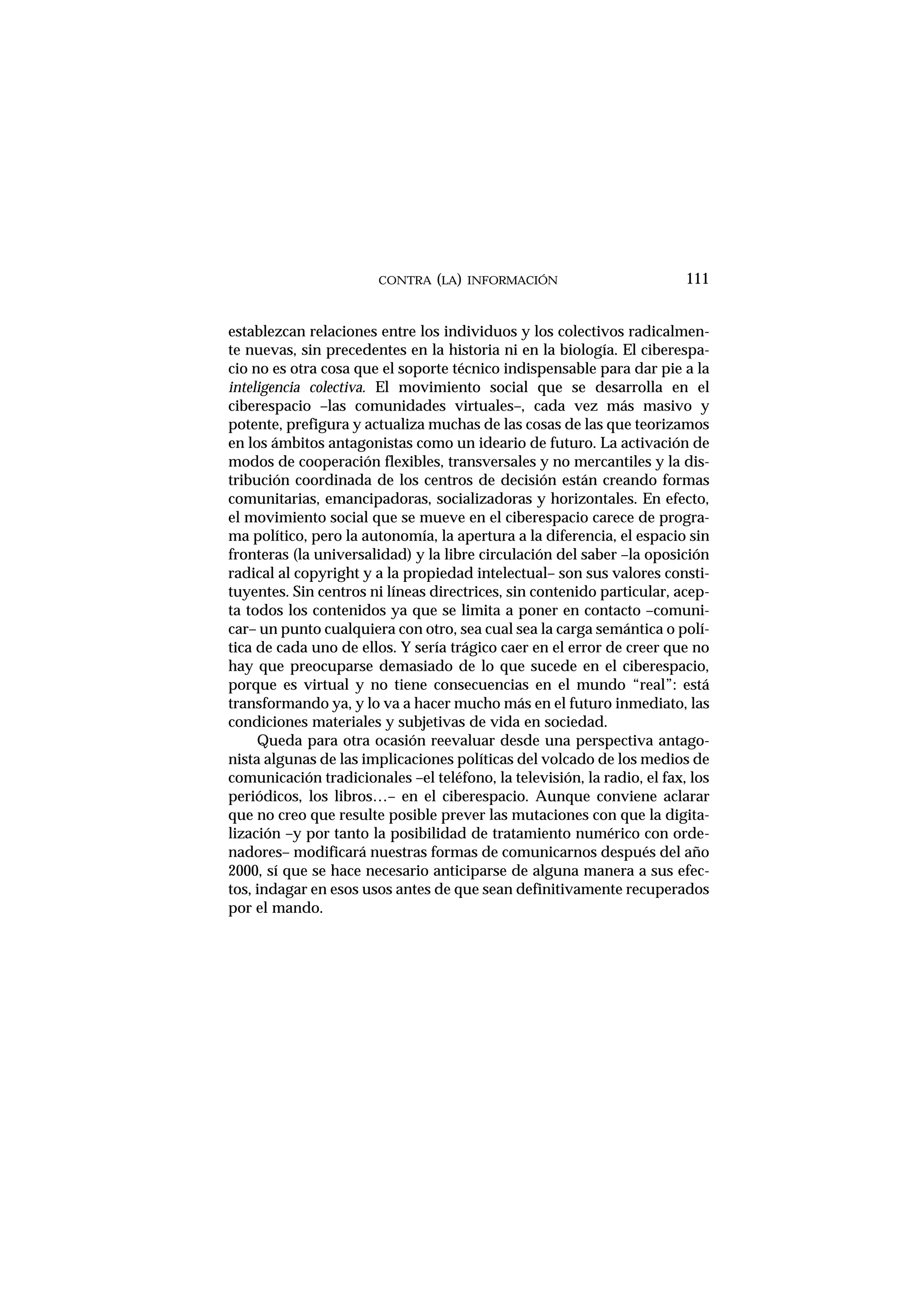 establezcan relaciones entre los individuos y los colectivos radicalmen-
te nuevas, sin precedentes en la historia ni en la biología. El ciberespa-
cio no es otra cosa que el soporte técnico indispensable para dar pie a la
inteligencia colectiva. El movimiento social que se desarrolla en el
ciberespacio –las comunidades virtuales–, cada vez más masivo y
potente, prefigura y actualiza muchas de las cosas de las que teorizamos
en los ámbitos antagonistas como un ideario de futuro. La activación de
modos de cooperación flexibles, transversales y no mercantiles y la dis-
tribución coordinada de los centros de decisión están creando formas
comunitarias, emancipadoras, socializadoras y horizontales. En efecto,
el movimiento social que se mueve en el ciberespacio carece de progra-
ma político, pero la autonomía, la apertura a la diferencia, el espacio sin
fronteras (la universalidad) y la libre circulación del saber –la oposición
radical al copyright y a la propiedad intelectual– son sus valores consti-
tuyentes. Sin centros ni líneas directrices, sin contenido particular, acep-
ta todos los contenidos ya que se limita a poner en contacto –comuni-
car– un punto cualquiera con otro, sea cual sea la carga semántica o polí-
tica de cada uno de ellos. Y sería trágico caer en el error de creer que no
hay que preocuparse demasiado de lo que sucede en el ciberespacio,
porque es virtual y no tiene consecuencias en el mundo “real”: está
transformando ya, y lo va a hacer mucho más en el futuro inmediato, las
condiciones materiales y subjetivas de vida en sociedad.
Queda para otra ocasión reevaluar desde una perspectiva antago-
nista algunas de las implicaciones políticas del volcado de los medios de
comunicación tradicionales –el teléfono, la televisión, la radio, el fax, los
periódicos, los libros…– en el ciberespacio. Aunque conviene aclarar
que no creo que resulte posible prever las mutaciones con que la digita-
lización –y por tanto la posibilidad de tratamiento numérico con orde-
nadores– modificará nuestras formas de comunicarnos después del año
2000, sí que se hace necesario anticiparse de alguna manera a sus efec-
tos, indagar en esos usos antes de que sean definitivamente recuperados
por el mando.
CONTRA (LA) INFORMACIÓN 111
 