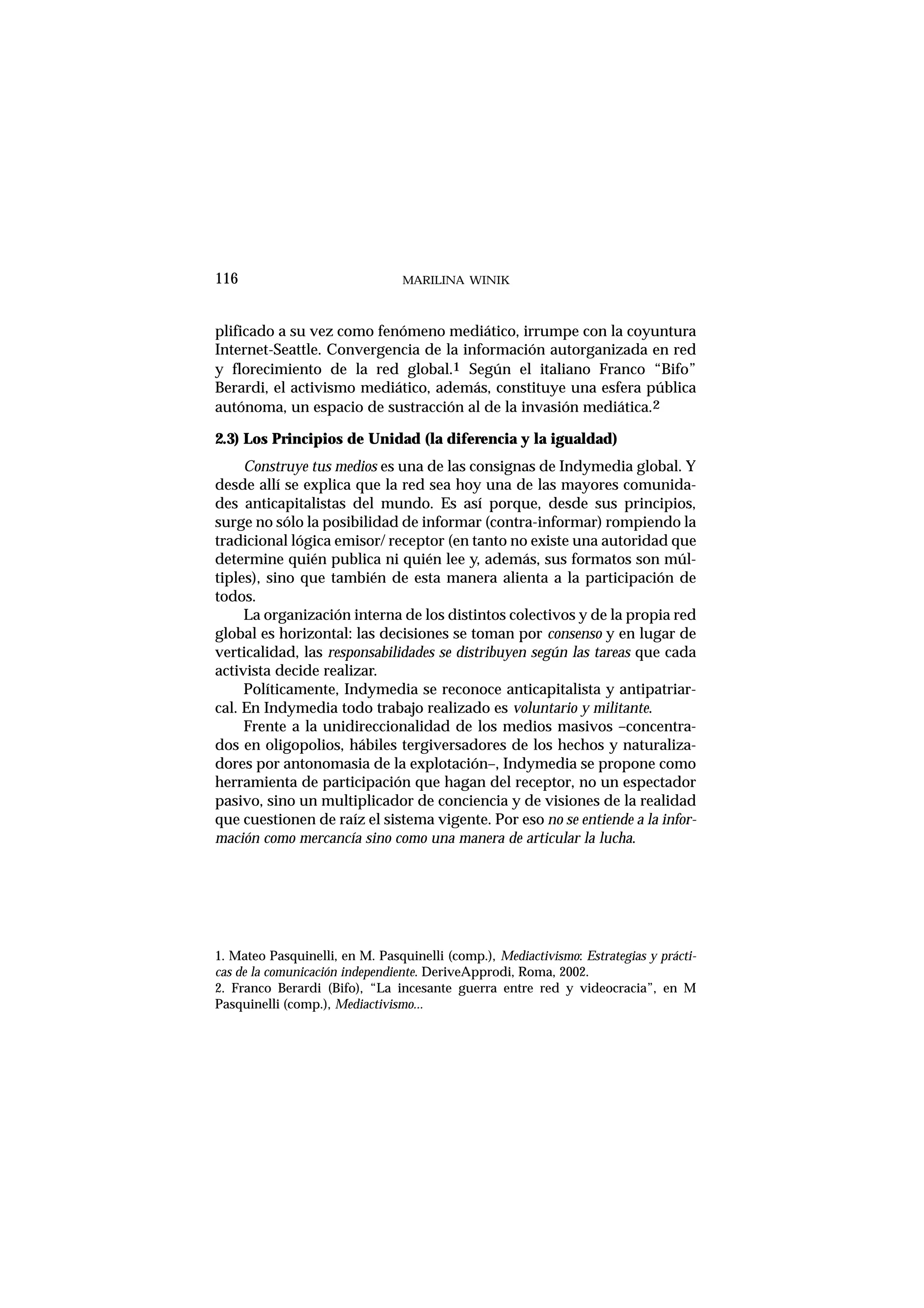 plificado a su vez como fenómeno mediático, irrumpe con la coyuntura
Internet-Seattle. Convergencia de la información autorganizada en red
y florecimiento de la red global.1 Según el italiano Franco “Bifo”
Berardi, el activismo mediático, además, constituye una esfera pública
autónoma, un espacio de sustracción al de la invasión mediática.2
2.3) Los Principios de Unidad (la diferencia y la igualdad)
Construye tus medios es una de las consignas de Indymedia global. Y
desde allí se explica que la red sea hoy una de las mayores comunida-
des anticapitalistas del mundo. Es así porque, desde sus principios,
surge no sólo la posibilidad de informar (contra-informar) rompiendo la
tradicional lógica emisor/ receptor (en tanto no existe una autoridad que
determine quién publica ni quién lee y, además, sus formatos son múl-
tiples), sino que también de esta manera alienta a la participación de
todos.
La organización interna de los distintos colectivos y de la propia red
global es horizontal: las decisiones se toman por consenso y en lugar de
verticalidad, las responsabilidades se distribuyen según las tareas que cada
activista decide realizar.
Políticamente, Indymedia se reconoce anticapitalista y antipatriar-
cal. En Indymedia todo trabajo realizado es voluntario y militante.
Frente a la unidireccionalidad de los medios masivos –concentra-
dos en oligopolios, hábiles tergiversadores de los hechos y naturaliza-
dores por antonomasia de la explotación–, Indymedia se propone como
herramienta de participación que hagan del receptor, no un espectador
pasivo, sino un multiplicador de conciencia y de visiones de la realidad
que cuestionen de raíz el sistema vigente. Por eso no se entiende a la infor-
mación como mercancía sino como una manera de articular la lucha.
MARILINA WINIK116
1. Mateo Pasquinelli, en M. Pasquinelli (comp.), Mediactivismo: Estrategias y prácti-
cas de la comunicación independiente. DeriveApprodi, Roma, 2002.
2. Franco Berardi (Bifo), “La incesante guerra entre red y videocracia”, en M
Pasquinelli (comp.), Mediactivismo...
 