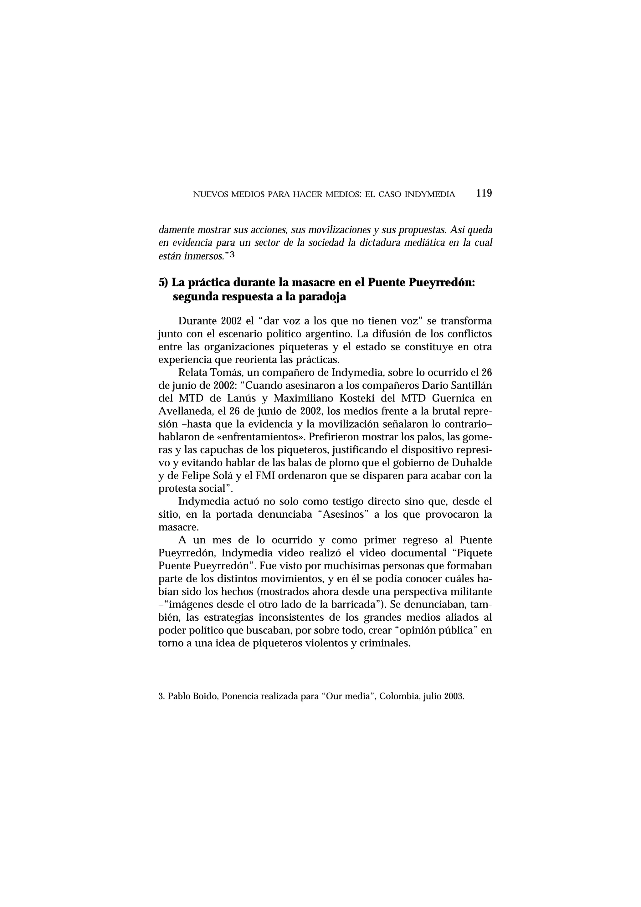 damente mostrar sus acciones, sus movilizaciones y sus propuestas. Así queda
en evidencia para un sector de la sociedad la dictadura mediática en la cual
están inmersos.”3
5) La práctica durante la masacre en el Puente Pueyrredón:
segunda respuesta a la paradoja
Durante 2002 el “dar voz a los que no tienen voz” se transforma
junto con el escenario político argentino. La difusión de los conflictos
entre las organizaciones piqueteras y el estado se constituye en otra
experiencia que reorienta las prácticas.
Relata Tomás, un compañero de Indymedia, sobre lo ocurrido el 26
de junio de 2002: “Cuando asesinaron a los compañeros Dario Santillán
del MTD de Lanús y Maximiliano Kosteki del MTD Guernica en
Avellaneda, el 26 de junio de 2002, los medios frente a la brutal repre-
sión –hasta que la evidencia y la movilización señalaron lo contrario–
hablaron de «enfrentamientos». Prefirieron mostrar los palos, las gome-
ras y las capuchas de los piqueteros, justificando el dispositivo represi-
vo y evitando hablar de las balas de plomo que el gobierno de Duhalde
y de Felipe Solá y el FMI ordenaron que se disparen para acabar con la
protesta social”.
Indymedia actuó no solo como testigo directo sino que, desde el
sitio, en la portada denunciaba “Asesinos” a los que provocaron la
masacre.
A un mes de lo ocurrido y como primer regreso al Puente
Pueyrredón, Indymedia video realizó el video documental “Piquete
Puente Pueyrredón”. Fue visto por muchísimas personas que formaban
parte de los distintos movimientos, y en él se podía conocer cuáles ha-
bían sido los hechos (mostrados ahora desde una perspectiva militante
–“imágenes desde el otro lado de la barricada”). Se denunciaban, tam-
bién, las estrategias inconsistentes de los grandes medios aliados al
poder político que buscaban, por sobre todo, crear “opinión pública” en
torno a una idea de piqueteros violentos y criminales.
NUEVOS MEDIOS PARA HACER MEDIOS: EL CASO INDYMEDIA 119
3. Pablo Boido, Ponencia realizada para “Our media”, Colombia, julio 2003.
 