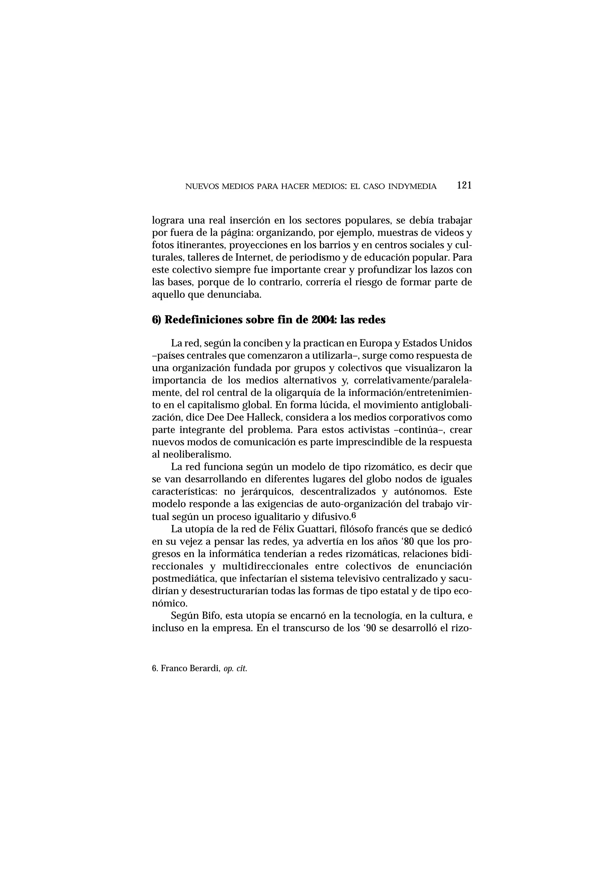 lograra una real inserción en los sectores populares, se debía trabajar
por fuera de la página: organizando, por ejemplo, muestras de videos y
fotos itinerantes, proyecciones en los barrios y en centros sociales y cul-
turales, talleres de Internet, de periodismo y de educación popular. Para
este colectivo siempre fue importante crear y profundizar los lazos con
las bases, porque de lo contrario, correría el riesgo de formar parte de
aquello que denunciaba.
6) Redefiniciones sobre fin de 2004: las redes
La red, según la conciben y la practican en Europa y Estados Unidos
–países centrales que comenzaron a utilizarla–, surge como respuesta de
una organización fundada por grupos y colectivos que visualizaron la
importancia de los medios alternativos y, correlativamente/paralela-
mente, del rol central de la oligarquía de la información/entretenimien-
to en el capitalismo global. En forma lúcida, el movimiento antiglobali-
zación, dice Dee Dee Halleck, considera a los medios corporativos como
parte integrante del problema. Para estos activistas –continúa–, crear
nuevos modos de comunicación es parte imprescindible de la respuesta
al neoliberalismo.
La red funciona según un modelo de tipo rizomático, es decir que
se van desarrollando en diferentes lugares del globo nodos de iguales
características: no jerárquicos, descentralizados y autónomos. Este
modelo responde a las exigencias de auto-organización del trabajo vir-
tual según un proceso igualitario y difusivo.6
La utopía de la red de Félix Guattari, filósofo francés que se dedicó
en su vejez a pensar las redes, ya advertía en los años ‘80 que los pro-
gresos en la informática tenderían a redes rizomáticas, relaciones bidi-
reccionales y multidireccionales entre colectivos de enunciación
postmediática, que infectarían el sistema televisivo centralizado y sacu-
dirían y desestructurarían todas las formas de tipo estatal y de tipo eco-
nómico.
Según Bifo, esta utopía se encarnó en la tecnología, en la cultura, e
incluso en la empresa. En el transcurso de los ‘90 se desarrolló el rizo-
NUEVOS MEDIOS PARA HACER MEDIOS: EL CASO INDYMEDIA 121
6. Franco Berardi, op. cit.
 