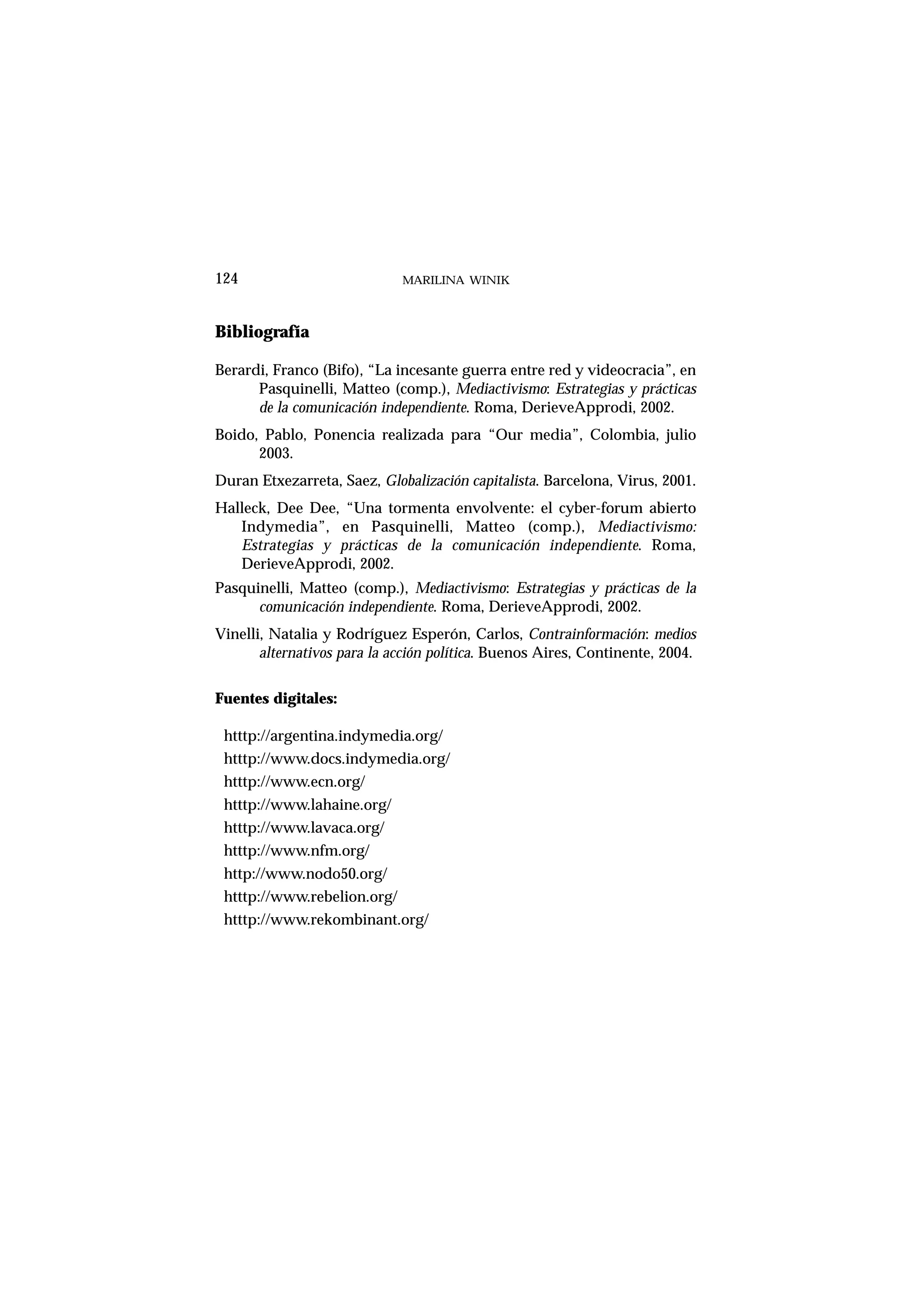 Bibliografía
Berardi, Franco (Bifo), “La incesante guerra entre red y videocracia”, en
Pasquinelli, Matteo (comp.), Mediactivismo: Estrategias y prácticas
de la comunicación independiente. Roma, DerieveApprodi, 2002.
Boido, Pablo, Ponencia realizada para “Our media”, Colombia, julio
2003.
Duran Etxezarreta, Saez, Globalización capitalista. Barcelona, Virus, 2001.
Halleck, Dee Dee, “Una tormenta envolvente: el cyber-forum abierto
Indymedia”, en Pasquinelli, Matteo (comp.), Mediactivismo:
Estrategias y prácticas de la comunicación independiente. Roma,
DerieveApprodi, 2002.
Pasquinelli, Matteo (comp.), Mediactivismo: Estrategias y prácticas de la
comunicación independiente. Roma, DerieveApprodi, 2002.
Vinelli, Natalia y Rodríguez Esperón, Carlos, Contrainformación: medios
alternativos para la acción política. Buenos Aires, Continente, 2004.
Fuentes digitales:
htttp://argentina.indymedia.org/
htttp://www.docs.indymedia.org/
htttp://www.ecn.org/
htttp://www.lahaine.org/
htttp://www.lavaca.org/
htttp://www.nfm.org/
http://www.nodo50.org/
htttp://www.rebelion.org/
htttp://www.rekombinant.org/
MARILINA WINIK124
 