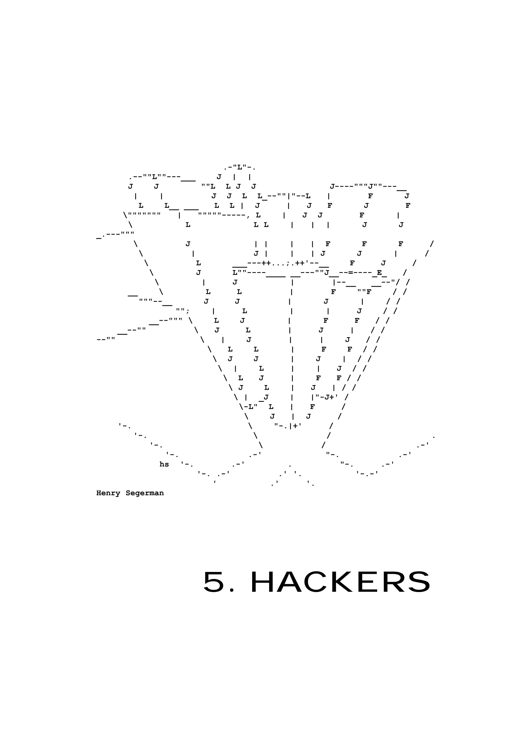 5. HACKERS
.-"L"-.
.--""L""---___ J | |
J J ""L L J J J----"""J""---__
| | J J L L_--""|"--L | F J
L L__ ___ L L | J | J F J F
""""""" | """""-----, L | J J F |
 L L L | | | J J
_.---"""
 J | | | | F F F /
 | J | | | J J | /
 L ___---++...;.++'--__ F J /
 J L""----____ __---""J__--=----_E_ /
 | J | |--__ __--"/ /
__  L L | F ""F / /
"""--__ J J | J | / /
""; | L | | J / /
__--"""  L J | F F / /
__--""  J L | J | / /
--""  | J | | J / /
 L L | F F / /
 J J | J | / /
 | L | | J / /
 L J | F F / /
 J L | J | / /
 | _J | |"-J+' /
-L" L | F /
 J | J /
'-.  "-.|+' /
'-.  / .
'-.  / .-'
'-. .-' "-. .-'
hs '-. .-' . "-. .-'
'-. .-' .' '. '-.-'
' .' '.
Henry Segerman
 