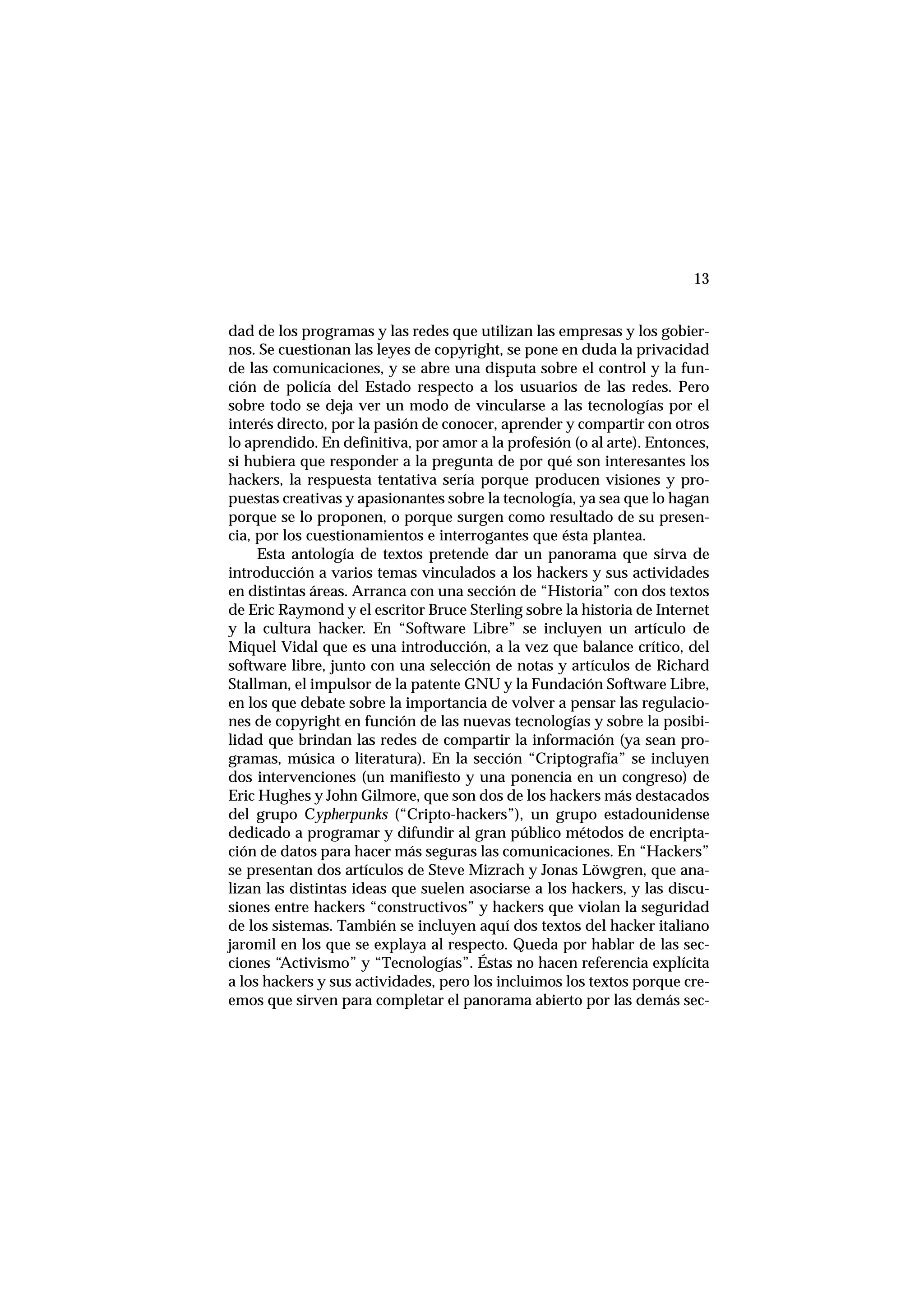 13
dad de los programas y las redes que utilizan las empresas y los gobier-
nos. Se cuestionan las leyes de copyright, se pone en duda la privacidad
de las comunicaciones, y se abre una disputa sobre el control y la fun-
ción de policía del Estado respecto a los usuarios de las redes. Pero
sobre todo se deja ver un modo de vincularse a las tecnologías por el
interés directo, por la pasión de conocer, aprender y compartir con otros
lo aprendido. En definitiva, por amor a la profesión (o al arte). Entonces,
si hubiera que responder a la pregunta de por qué son interesantes los
hackers, la respuesta tentativa sería porque producen visiones y pro-
puestas creativas y apasionantes sobre la tecnología, ya sea que lo hagan
porque se lo proponen, o porque surgen como resultado de su presen-
cia, por los cuestionamientos e interrogantes que ésta plantea.
Esta antología de textos pretende dar un panorama que sirva de
introducción a varios temas vinculados a los hackers y sus actividades
en distintas áreas. Arranca con una sección de “Historia” con dos textos
de Eric Raymond y el escritor Bruce Sterling sobre la historia de Internet
y la cultura hacker. En “Software Libre” se incluyen un artículo de
Miquel Vidal que es una introducción, a la vez que balance crítico, del
software libre, junto con una selección de notas y artículos de Richard
Stallman, el impulsor de la patente GNU y la Fundación Software Libre,
en los que debate sobre la importancia de volver a pensar las regulacio-
nes de copyright en función de las nuevas tecnologías y sobre la posibi-
lidad que brindan las redes de compartir la información (ya sean pro-
gramas, música o literatura). En la sección “Criptografía” se incluyen
dos intervenciones (un manifiesto y una ponencia en un congreso) de
Eric Hughes y John Gilmore, que son dos de los hackers más destacados
del grupo Cypherpunks (“Cripto-hackers”), un grupo estadounidense
dedicado a programar y difundir al gran público métodos de encripta-
ción de datos para hacer más seguras las comunicaciones. En “Hackers”
se presentan dos artículos de Steve Mizrach y Jonas Löwgren, que ana-
lizan las distintas ideas que suelen asociarse a los hackers, y las discu-
siones entre hackers “constructivos” y hackers que violan la seguridad
de los sistemas. También se incluyen aquí dos textos del hacker italiano
jaromil en los que se explaya al respecto. Queda por hablar de las sec-
ciones “Activismo” y “Tecnologías”. Éstas no hacen referencia explícita
a los hackers y sus actividades, pero los incluimos los textos porque cre-
emos que sirven para completar el panorama abierto por las demás sec-
 