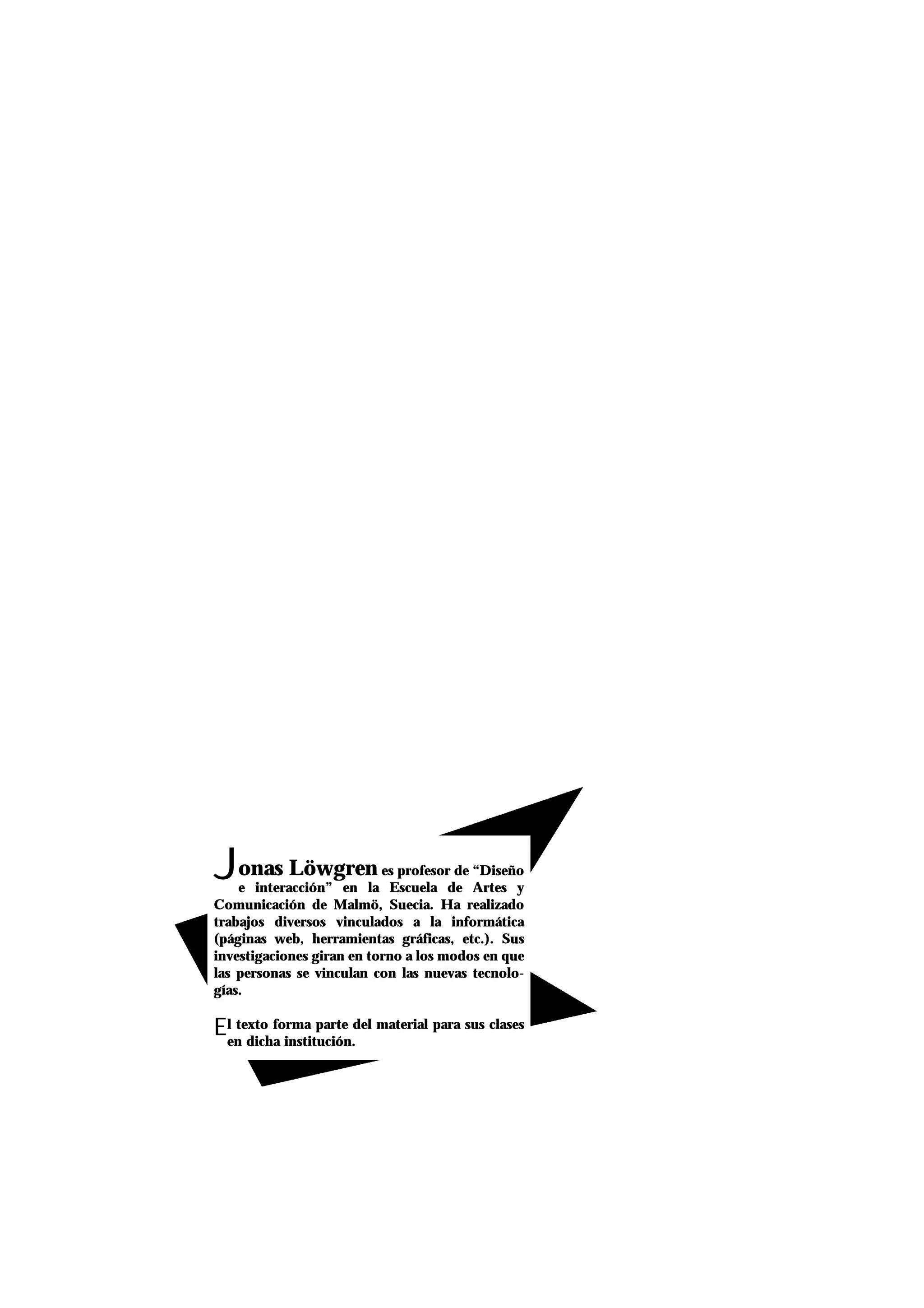 Jonas Löwgren es profesor de “Diseño
e interacción” en la Escuela de Artes y
Comunicación de Malmö, Suecia. Ha realizado
trabajos diversos vinculados a la informática
(páginas web, herramientas gráficas, etc.). Sus
investigaciones giran en torno a los modos en que
las personas se vinculan con las nuevas tecnolo-
gías.
El texto forma parte del material para sus clases
en dicha institución.
 