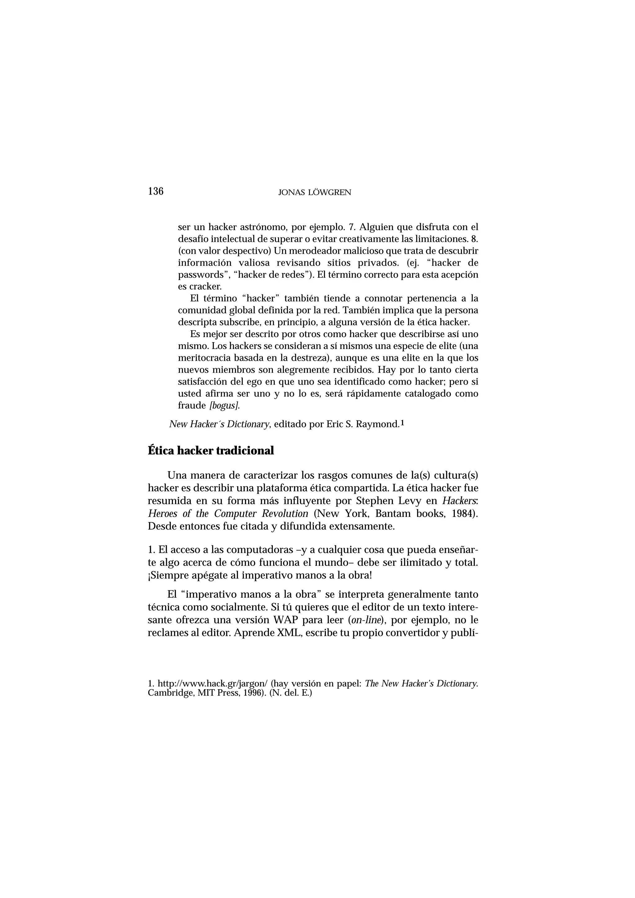 136 JONAS LÖWGREN
ser un hacker astrónomo, por ejemplo. 7. Alguien que disfruta con el
desafío intelectual de superar o evitar creativamente las limitaciones. 8.
(con valor despectivo) Un merodeador malicioso que trata de descubrir
información valiosa revisando sitios privados. (ej. “hacker de
passwords”, “hacker de redes”). El término correcto para esta acepción
es cracker.
El término “hacker” también tiende a connotar pertenencia a la
comunidad global definida por la red. También implica que la persona
descripta subscribe, en principio, a alguna versión de la ética hacker.
Es mejor ser descrito por otros como hacker que describirse así uno
mismo. Los hackers se consideran a sí mismos una especie de elite (una
meritocracia basada en la destreza), aunque es una elite en la que los
nuevos miembros son alegremente recibidos. Hay por lo tanto cierta
satisfacción del ego en que uno sea identificado como hacker; pero si
usted afirma ser uno y no lo es, será rápidamente catalogado como
fraude [bogus].
New Hacker´s Dictionary, editado por Eric S. Raymond.1
Ética hacker tradicional
Una manera de caracterizar los rasgos comunes de la(s) cultura(s)
hacker es describir una plataforma ética compartida. La ética hacker fue
resumida en su forma más influyente por Stephen Levy en Hackers:
Heroes of the Computer Revolution (New York, Bantam books, 1984).
Desde entonces fue citada y difundida extensamente.
1. El acceso a las computadoras –y a cualquier cosa que pueda enseñar-
te algo acerca de cómo funciona el mundo– debe ser ilimitado y total.
¡Siempre apégate al imperativo manos a la obra!
El “imperativo manos a la obra” se interpreta generalmente tanto
técnica como socialmente. Si tú quieres que el editor de un texto intere-
sante ofrezca una versión WAP para leer (on-line), por ejemplo, no le
reclames al editor. Aprende XML, escribe tu propio convertidor y publí-
1. http://www.hack.gr/jargon/ (hay versión en papel: The New Hacker’s Dictionary.
Cambridge, MIT Press, 1996). (N. del. E.)
 