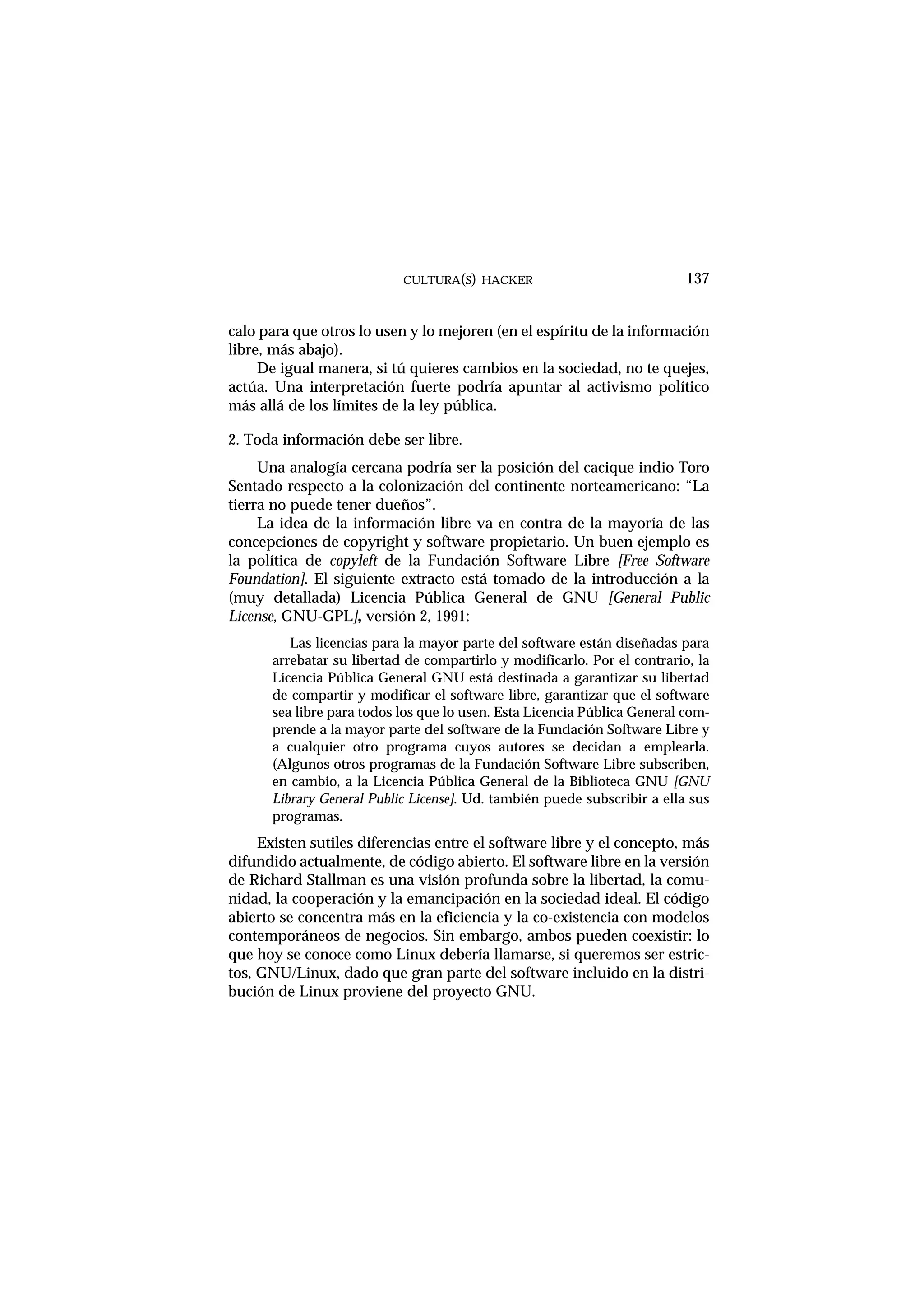 calo para que otros lo usen y lo mejoren (en el espíritu de la información
libre, más abajo).
De igual manera, si tú quieres cambios en la sociedad, no te quejes,
actúa. Una interpretación fuerte podría apuntar al activismo político
más allá de los límites de la ley pública.
2. Toda información debe ser libre.
Una analogía cercana podría ser la posición del cacique indio Toro
Sentado respecto a la colonización del continente norteamericano: “La
tierra no puede tener dueños”.
La idea de la información libre va en contra de la mayoría de las
concepciones de copyright y software propietario. Un buen ejemplo es
la política de copyleft de la Fundación Software Libre [Free Software
Foundation]. El siguiente extracto está tomado de la introducción a la
(muy detallada) Licencia Pública General de GNU [General Public
License, GNU-GPL], versión 2, 1991:
Las licencias para la mayor parte del software están diseñadas para
arrebatar su libertad de compartirlo y modificarlo. Por el contrario, la
Licencia Pública General GNU está destinada a garantizar su libertad
de compartir y modificar el software libre, garantizar que el software
sea libre para todos los que lo usen. Esta Licencia Pública General com-
prende a la mayor parte del software de la Fundación Software Libre y
a cualquier otro programa cuyos autores se decidan a emplearla.
(Algunos otros programas de la Fundación Software Libre subscriben,
en cambio, a la Licencia Pública General de la Biblioteca GNU [GNU
Library General Public License]. Ud. también puede subscribir a ella sus
programas.
Existen sutiles diferencias entre el software libre y el concepto, más
difundido actualmente, de código abierto. El software libre en la versión
de Richard Stallman es una visión profunda sobre la libertad, la comu-
nidad, la cooperación y la emancipación en la sociedad ideal. El código
abierto se concentra más en la eficiencia y la co-existencia con modelos
contemporáneos de negocios. Sin embargo, ambos pueden coexistir: lo
que hoy se conoce como Linux debería llamarse, si queremos ser estric-
tos, GNU/Linux, dado que gran parte del software incluido en la distri-
bución de Linux proviene del proyecto GNU.
CULTURA(S) HACKER 137
 