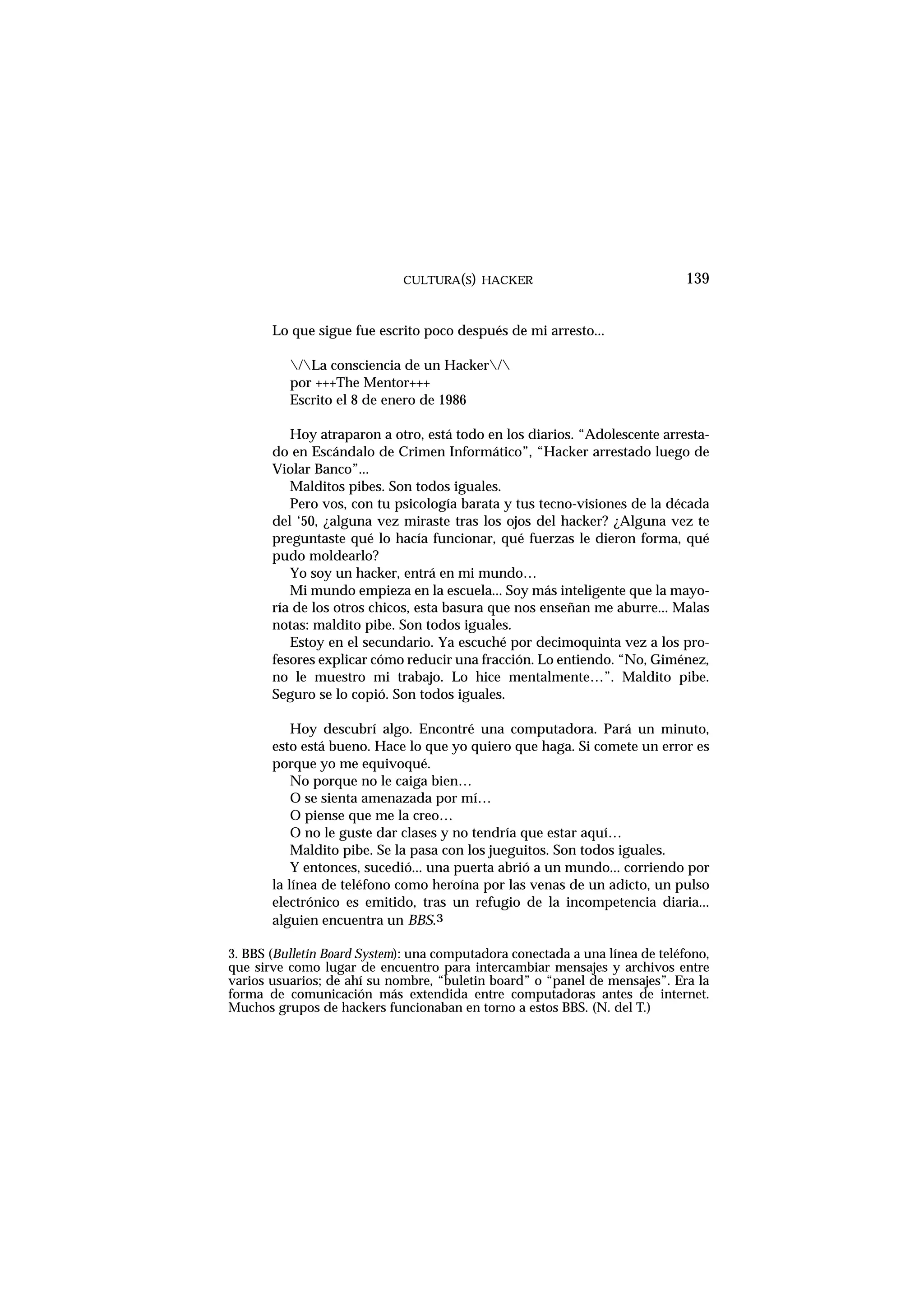 CULTURA(S) HACKER 139
Lo que sigue fue escrito poco después de mi arresto...
/La consciencia de un Hacker/
por +++The Mentor+++
Escrito el 8 de enero de 1986
Hoy atraparon a otro, está todo en los diarios. “Adolescente arresta-
do en Escándalo de Crimen Informático”, “Hacker arrestado luego de
Violar Banco”...
Malditos pibes. Son todos iguales.
Pero vos, con tu psicología barata y tus tecno-visiones de la década
del ‘50, ¿alguna vez miraste tras los ojos del hacker? ¿Alguna vez te
preguntaste qué lo hacía funcionar, qué fuerzas le dieron forma, qué
pudo moldearlo?
Yo soy un hacker, entrá en mi mundo…
Mi mundo empieza en la escuela... Soy más inteligente que la mayo-
ría de los otros chicos, esta basura que nos enseñan me aburre... Malas
notas: maldito pibe. Son todos iguales.
Estoy en el secundario. Ya escuché por decimoquinta vez a los pro-
fesores explicar cómo reducir una fracción. Lo entiendo. “No, Giménez,
no le muestro mi trabajo. Lo hice mentalmente…”. Maldito pibe.
Seguro se lo copió. Son todos iguales.
Hoy descubrí algo. Encontré una computadora. Pará un minuto,
esto está bueno. Hace lo que yo quiero que haga. Si comete un error es
porque yo me equivoqué.
No porque no le caiga bien…
O se sienta amenazada por mí…
O piense que me la creo…
O no le guste dar clases y no tendría que estar aquí…
Maldito pibe. Se la pasa con los jueguitos. Son todos iguales.
Y entonces, sucedió... una puerta abrió a un mundo... corriendo por
la línea de teléfono como heroína por las venas de un adicto, un pulso
electrónico es emitido, tras un refugio de la incompetencia diaria...
alguien encuentra un BBS.3
3. BBS (Bulletin Board System): una computadora conectada a una línea de teléfono,
que sirve como lugar de encuentro para intercambiar mensajes y archivos entre
varios usuarios; de ahí su nombre, “buletin board” o “panel de mensajes”. Era la
forma de comunicación más extendida entre computadoras antes de internet.
Muchos grupos de hackers funcionaban en torno a estos BBS. (N. del T.)
 