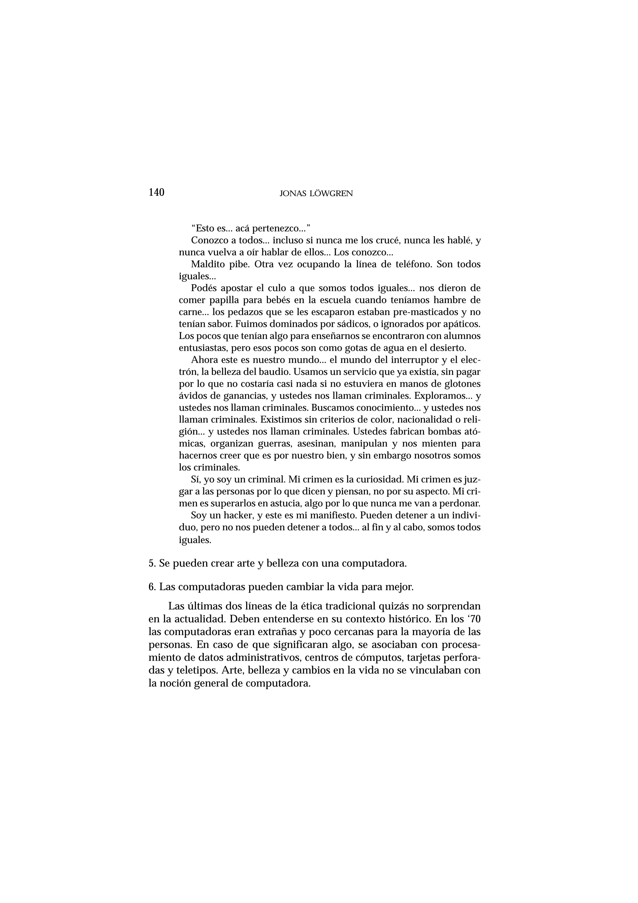 140 JONAS LÖWGREN
“Esto es... acá pertenezco...”
Conozco a todos... incluso si nunca me los crucé, nunca les hablé, y
nunca vuelva a oír hablar de ellos... Los conozco...
Maldito pibe. Otra vez ocupando la línea de teléfono. Son todos
iguales...
Podés apostar el culo a que somos todos iguales... nos dieron de
comer papilla para bebés en la escuela cuando teníamos hambre de
carne... los pedazos que se les escaparon estaban pre-masticados y no
tenían sabor. Fuimos dominados por sádicos, o ignorados por apáticos.
Los pocos que tenían algo para enseñarnos se encontraron con alumnos
entusiastas, pero esos pocos son como gotas de agua en el desierto.
Ahora este es nuestro mundo... el mundo del interruptor y el elec-
trón, la belleza del baudio. Usamos un servicio que ya existía, sin pagar
por lo que no costaría casi nada si no estuviera en manos de glotones
ávidos de ganancias, y ustedes nos llaman criminales. Exploramos... y
ustedes nos llaman criminales. Buscamos conocimiento... y ustedes nos
llaman criminales. Existimos sin criterios de color, nacionalidad o reli-
gión... y ustedes nos llaman criminales. Ustedes fabrican bombas ató-
micas, organizan guerras, asesinan, manipulan y nos mienten para
hacernos creer que es por nuestro bien, y sin embargo nosotros somos
los criminales.
Sí, yo soy un criminal. Mi crimen es la curiosidad. Mi crimen es juz-
gar a las personas por lo que dicen y piensan, no por su aspecto. Mi cri-
men es superarlos en astucia, algo por lo que nunca me van a perdonar.
Soy un hacker, y este es mi manifiesto. Pueden detener a un indivi-
duo, pero no nos pueden detener a todos... al fin y al cabo, somos todos
iguales.
5. Se pueden crear arte y belleza con una computadora.
6. Las computadoras pueden cambiar la vida para mejor.
Las últimas dos líneas de la ética tradicional quizás no sorprendan
en la actualidad. Deben entenderse en su contexto histórico. En los ‘70
las computadoras eran extrañas y poco cercanas para la mayoría de las
personas. En caso de que significaran algo, se asociaban con procesa-
miento de datos administrativos, centros de cómputos, tarjetas perfora-
das y teletipos. Arte, belleza y cambios en la vida no se vinculaban con
la noción general de computadora.
 