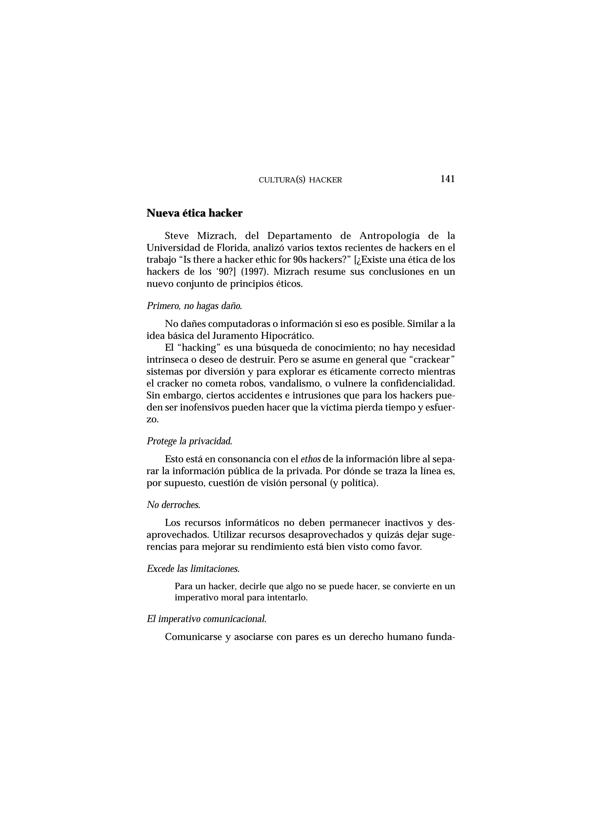 Nueva ética hacker
Steve Mizrach, del Departamento de Antropología de la
Universidad de Florida, analizó varios textos recientes de hackers en el
trabajo “Is there a hacker ethic for 90s hackers?” [¿Existe una ética de los
hackers de los ‘90?] (1997). Mizrach resume sus conclusiones en un
nuevo conjunto de principios éticos.
Primero, no hagas daño.
No dañes computadoras o información si eso es posible. Similar a la
idea básica del Juramento Hipocrático.
El “hacking” es una búsqueda de conocimiento; no hay necesidad
intrínseca o deseo de destruir. Pero se asume en general que “crackear”
sistemas por diversión y para explorar es éticamente correcto mientras
el cracker no cometa robos, vandalismo, o vulnere la confidencialidad.
Sin embargo, ciertos accidentes e intrusiones que para los hackers pue-
den ser inofensivos pueden hacer que la víctima pierda tiempo y esfuer-
zo.
Protege la privacidad.
Esto está en consonancia con el ethos de la información libre al sepa-
rar la información pública de la privada. Por dónde se traza la línea es,
por supuesto, cuestión de visión personal (y política).
No derroches.
Los recursos informáticos no deben permanecer inactivos y des-
aprovechados. Utilizar recursos desaprovechados y quizás dejar suge-
rencias para mejorar su rendimiento está bien visto como favor.
Excede las limitaciones.
Para un hacker, decirle que algo no se puede hacer, se convierte en un
imperativo moral para intentarlo.
El imperativo comunicacional.
Comunicarse y asociarse con pares es un derecho humano funda-
CULTURA(S) HACKER 141
 