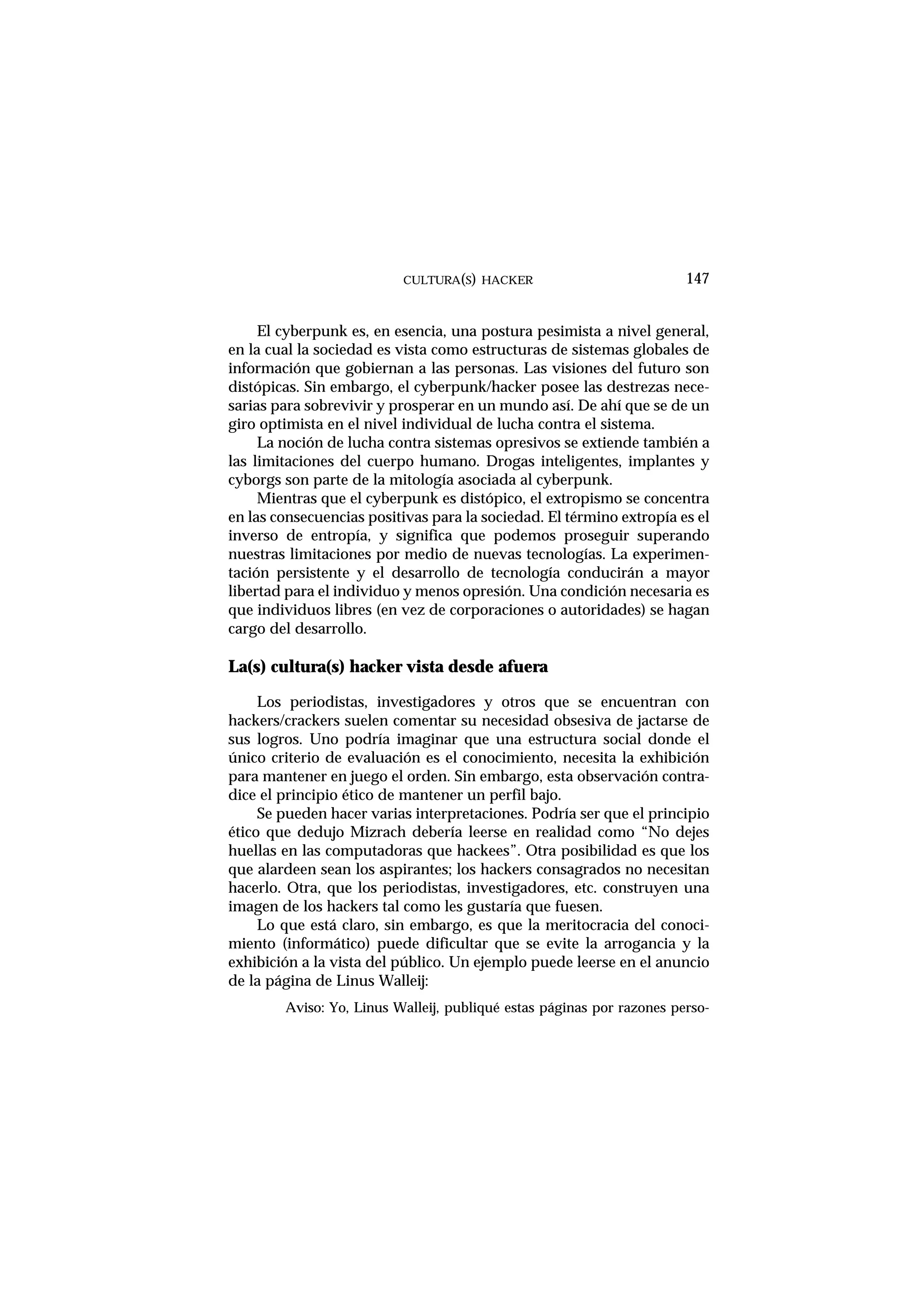 El cyberpunk es, en esencia, una postura pesimista a nivel general,
en la cual la sociedad es vista como estructuras de sistemas globales de
información que gobiernan a las personas. Las visiones del futuro son
distópicas. Sin embargo, el cyberpunk/hacker posee las destrezas nece-
sarias para sobrevivir y prosperar en un mundo así. De ahí que se de un
giro optimista en el nivel individual de lucha contra el sistema.
La noción de lucha contra sistemas opresivos se extiende también a
las limitaciones del cuerpo humano. Drogas inteligentes, implantes y
cyborgs son parte de la mitología asociada al cyberpunk.
Mientras que el cyberpunk es distópico, el extropismo se concentra
en las consecuencias positivas para la sociedad. El término extropía es el
inverso de entropía, y significa que podemos proseguir superando
nuestras limitaciones por medio de nuevas tecnologías. La experimen-
tación persistente y el desarrollo de tecnología conducirán a mayor
libertad para el individuo y menos opresión. Una condición necesaria es
que individuos libres (en vez de corporaciones o autoridades) se hagan
cargo del desarrollo.
La(s) cultura(s) hacker vista desde afuera
Los periodistas, investigadores y otros que se encuentran con
hackers/crackers suelen comentar su necesidad obsesiva de jactarse de
sus logros. Uno podría imaginar que una estructura social donde el
único criterio de evaluación es el conocimiento, necesita la exhibición
para mantener en juego el orden. Sin embargo, esta observación contra-
dice el principio ético de mantener un perfil bajo.
Se pueden hacer varias interpretaciones. Podría ser que el principio
ético que dedujo Mizrach debería leerse en realidad como “No dejes
huellas en las computadoras que hackees”. Otra posibilidad es que los
que alardeen sean los aspirantes; los hackers consagrados no necesitan
hacerlo. Otra, que los periodistas, investigadores, etc. construyen una
imagen de los hackers tal como les gustaría que fuesen.
Lo que está claro, sin embargo, es que la meritocracia del conoci-
miento (informático) puede dificultar que se evite la arrogancia y la
exhibición a la vista del público. Un ejemplo puede leerse en el anuncio
de la página de Linus Walleij:
Aviso: Yo, Linus Walleij, publiqué estas páginas por razones perso-
CULTURA(S) HACKER 147
 