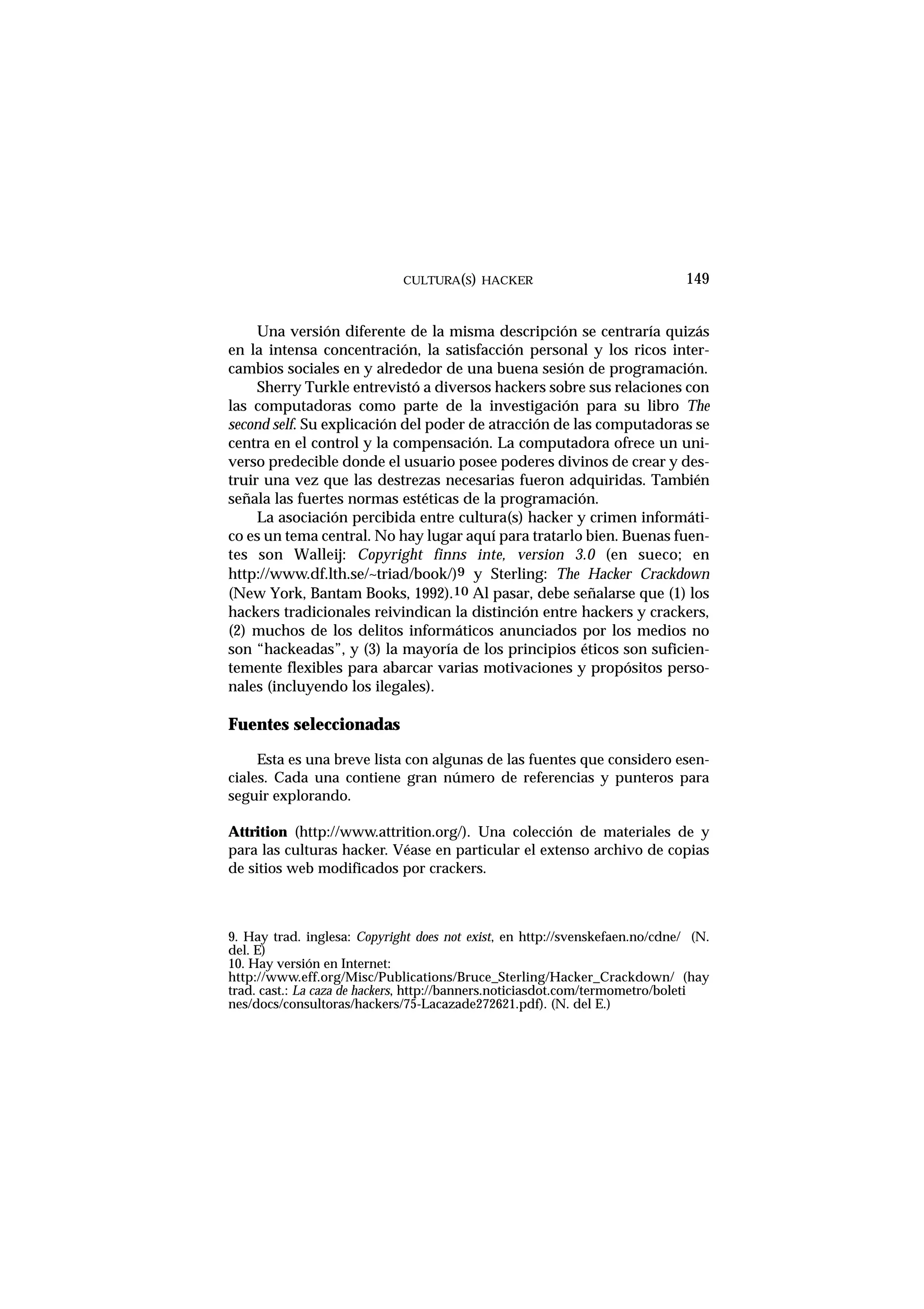 CULTURA(S) HACKER 149
Una versión diferente de la misma descripción se centraría quizás
en la intensa concentración, la satisfacción personal y los ricos inter-
cambios sociales en y alrededor de una buena sesión de programación.
Sherry Turkle entrevistó a diversos hackers sobre sus relaciones con
las computadoras como parte de la investigación para su libro The
second self. Su explicación del poder de atracción de las computadoras se
centra en el control y la compensación. La computadora ofrece un uni-
verso predecible donde el usuario posee poderes divinos de crear y des-
truir una vez que las destrezas necesarias fueron adquiridas. También
señala las fuertes normas estéticas de la programación.
La asociación percibida entre cultura(s) hacker y crimen informáti-
co es un tema central. No hay lugar aquí para tratarlo bien. Buenas fuen-
tes son Walleij: Copyright finns inte, version 3.0 (en sueco; en
http://www.df.lth.se/~triad/book/)9 y Sterling: The Hacker Crackdown
(New York, Bantam Books, 1992).10 Al pasar, debe señalarse que (1) los
hackers tradicionales reivindican la distinción entre hackers y crackers,
(2) muchos de los delitos informáticos anunciados por los medios no
son “hackeadas”, y (3) la mayoría de los principios éticos son suficien-
temente flexibles para abarcar varias motivaciones y propósitos perso-
nales (incluyendo los ilegales).
Fuentes seleccionadas
Esta es una breve lista con algunas de las fuentes que considero esen-
ciales. Cada una contiene gran número de referencias y punteros para
seguir explorando.
Attrition (http://www.attrition.org/). Una colección de materiales de y
para las culturas hacker. Véase en particular el extenso archivo de copias
de sitios web modificados por crackers.
9. Hay trad. inglesa: Copyright does not exist, en http://svenskefaen.no/cdne/ (N.
del. E)
10. Hay versión en Internet:
http://www.eff.org/Misc/Publications/Bruce_Sterling/Hacker_Crackdown/ (hay
trad. cast.: La caza de hackers, http://banners.noticiasdot.com/termometro/boleti
nes/docs/consultoras/hackers/75-Lacazade272621.pdf). (N. del E.)
 