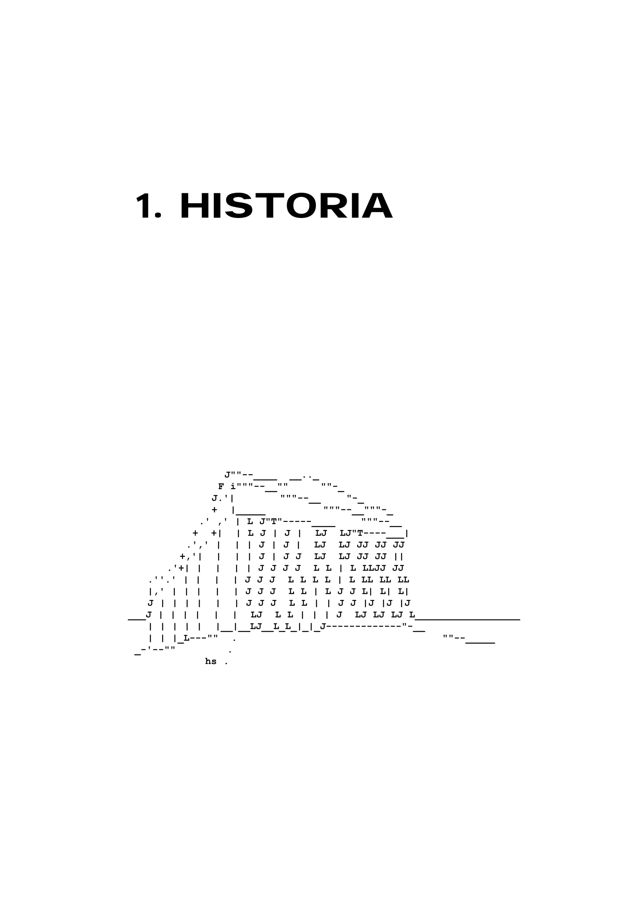 1. HISTORIA1. HISTORIA
J""--____ __.._
F i"""--__"" ""-_
J.'| """--__ "-_
+ |_____ """--__"""-_
.' ,' | L J"T"-----____ """--__
+ +| | L J | J | LJ LJ"T----___|
.',' | | | J | J | LJ LJ JJ JJ JJ
+,'| | | | J | J J LJ LJ JJ JJ ||
.'+| | | | | J J J J L L | L LLJJ JJ
.''.' | | | | J J J L L L L | L LL LL LL
|,' | | | | | J J J L L | L J J L| L| L|
J | | | | | | J J J L L | | J J |J |J |J
___J | | | | | | LJ L L | | | J LJ LJ LJ L__________________
| | | | | |__|__LJ__L_L_|_|_J-------------"-__
| | |_L---"" . ""--_____
_-'--"" .
hs .
 