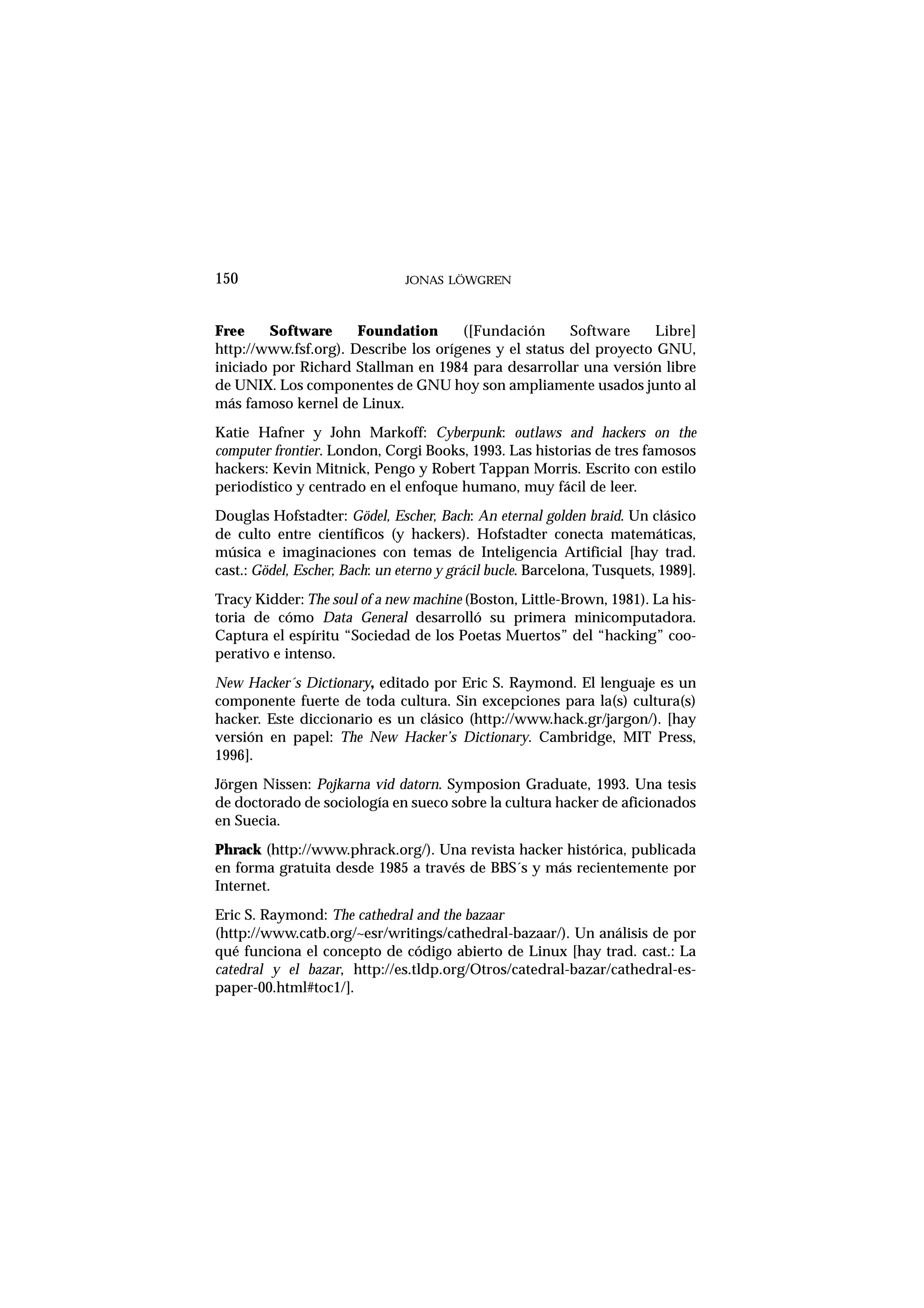Free Software Foundation ([Fundación Software Libre]
http://www.fsf.org). Describe los orígenes y el status del proyecto GNU,
iniciado por Richard Stallman en 1984 para desarrollar una versión libre
de UNIX. Los componentes de GNU hoy son ampliamente usados junto al
más famoso kernel de Linux.
Katie Hafner y John Markoff: Cyberpunk: outlaws and hackers on the
computer frontier. London, Corgi Books, 1993. Las historias de tres famosos
hackers: Kevin Mitnick, Pengo y Robert Tappan Morris. Escrito con estilo
periodístico y centrado en el enfoque humano, muy fácil de leer.
Douglas Hofstadter: Gödel, Escher, Bach: An eternal golden braid. Un clásico
de culto entre científicos (y hackers). Hofstadter conecta matemáticas,
música e imaginaciones con temas de Inteligencia Artificial [hay trad.
cast.: Gödel, Escher, Bach: un eterno y grácil bucle. Barcelona, Tusquets, 1989].
Tracy Kidder: The soul of a new machine (Boston, Little-Brown, 1981). La his-
toria de cómo Data General desarrolló su primera minicomputadora.
Captura el espíritu “Sociedad de los Poetas Muertos” del “hacking” coo-
perativo e intenso.
New Hacker´s Dictionary, editado por Eric S. Raymond. El lenguaje es un
componente fuerte de toda cultura. Sin excepciones para la(s) cultura(s)
hacker. Este diccionario es un clásico (http://www.hack.gr/jargon/). [hay
versión en papel: The New Hacker’s Dictionary. Cambridge, MIT Press,
1996].
Jörgen Nissen: Pojkarna vid datorn. Symposion Graduate, 1993. Una tesis
de doctorado de sociología en sueco sobre la cultura hacker de aficionados
en Suecia.
Phrack (http://www.phrack.org/). Una revista hacker histórica, publicada
en forma gratuita desde 1985 a través de BBS´s y más recientemente por
Internet.
Eric S. Raymond: The cathedral and the bazaar
(http://www.catb.org/~esr/writings/cathedral-bazaar/). Un análisis de por
qué funciona el concepto de código abierto de Linux [hay trad. cast.: La
catedral y el bazar, http://es.tldp.org/Otros/catedral-bazar/cathedral-es-
paper-00.html#toc1/].
150 JONAS LÖWGREN
 