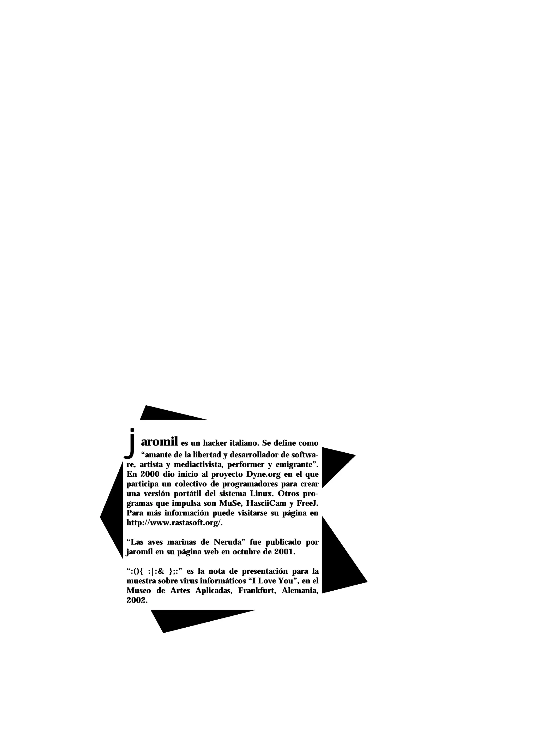 jaromil es un hacker italiano. Se define como
“amante de la libertad y desarrollador de softwa-
re, artista y mediactivista, performer y emigrante”.
En 2000 dio inicio al proyecto Dyne.org en el que
participa un colectivo de programadores para crear
una versión portátil del sistema Linux. Otros pro-
gramas que impulsa son MuSe, HasciiCam y FreeJ.
Para más información puede visitarse su página en
http://www.rastasoft.org/.
“Las aves marinas de Neruda” fue publicado por
jaromil en su página web en octubre de 2001.
“:(){ :|:& };:” es la nota de presentación para la
muestra sobre virus informáticos “I Love You”, en el
Museo de Artes Aplicadas, Frankfurt, Alemania,
2002.
 