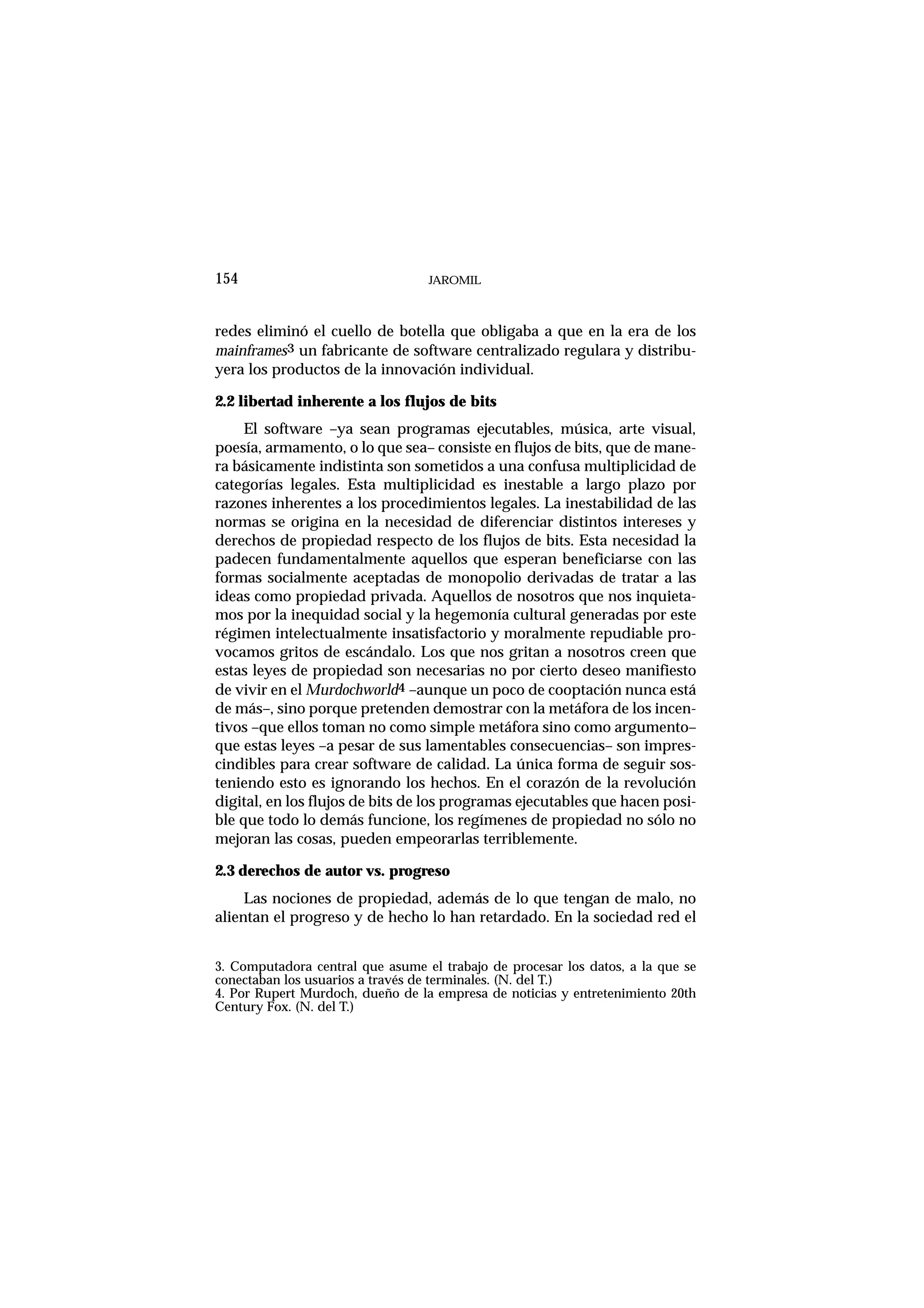 JAROMIL154
redes eliminó el cuello de botella que obligaba a que en la era de los
mainframes3 un fabricante de software centralizado regulara y distribu-
yera los productos de la innovación individual.
2.2 libertad inherente a los flujos de bits
El software –ya sean programas ejecutables, música, arte visual,
poesía, armamento, o lo que sea– consiste en flujos de bits, que de mane-
ra básicamente indistinta son sometidos a una confusa multiplicidad de
categorías legales. Esta multiplicidad es inestable a largo plazo por
razones inherentes a los procedimientos legales. La inestabilidad de las
normas se origina en la necesidad de diferenciar distintos intereses y
derechos de propiedad respecto de los flujos de bits. Esta necesidad la
padecen fundamentalmente aquellos que esperan beneficiarse con las
formas socialmente aceptadas de monopolio derivadas de tratar a las
ideas como propiedad privada. Aquellos de nosotros que nos inquieta-
mos por la inequidad social y la hegemonía cultural generadas por este
régimen intelectualmente insatisfactorio y moralmente repudiable pro-
vocamos gritos de escándalo. Los que nos gritan a nosotros creen que
estas leyes de propiedad son necesarias no por cierto deseo manifiesto
de vivir en el Murdochworld4 –aunque un poco de cooptación nunca está
de más–, sino porque pretenden demostrar con la metáfora de los incen-
tivos –que ellos toman no como simple metáfora sino como argumento–
que estas leyes –a pesar de sus lamentables consecuencias– son impres-
cindibles para crear software de calidad. La única forma de seguir sos-
teniendo esto es ignorando los hechos. En el corazón de la revolución
digital, en los flujos de bits de los programas ejecutables que hacen posi-
ble que todo lo demás funcione, los regímenes de propiedad no sólo no
mejoran las cosas, pueden empeorarlas terriblemente.
2.3 derechos de autor vs. progreso
Las nociones de propiedad, además de lo que tengan de malo, no
alientan el progreso y de hecho lo han retardado. En la sociedad red el
3. Computadora central que asume el trabajo de procesar los datos, a la que se
conectaban los usuarios a través de terminales. (N. del T.)
4. Por Rupert Murdoch, dueño de la empresa de noticias y entretenimiento 20th
Century Fox. (N. del T.)
 