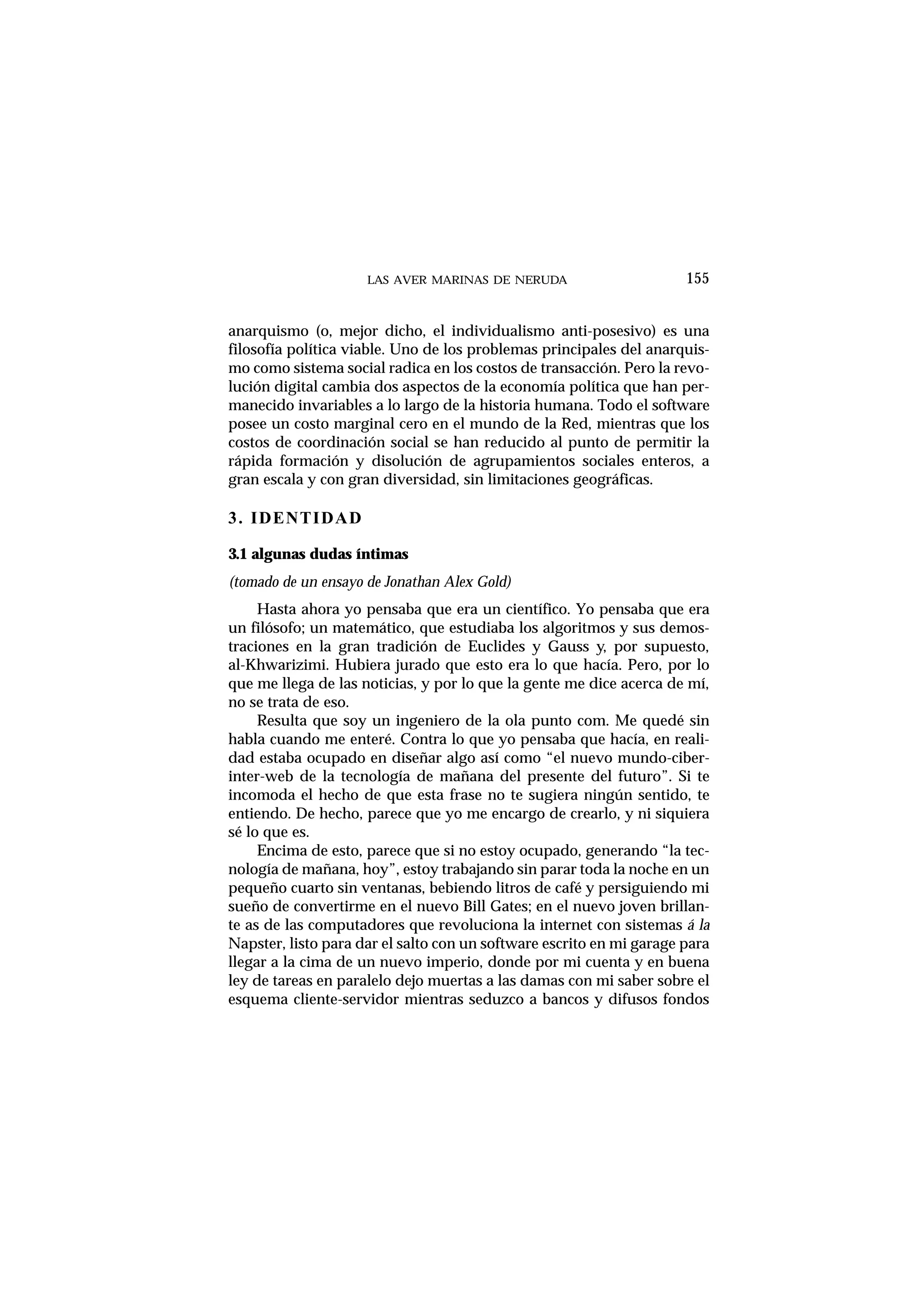 LAS AVER MARINAS DE NERUDA 155
anarquismo (o, mejor dicho, el individualismo anti-posesivo) es una
filosofía política viable. Uno de los problemas principales del anarquis-
mo como sistema social radica en los costos de transacción. Pero la revo-
lución digital cambia dos aspectos de la economía política que han per-
manecido invariables a lo largo de la historia humana. Todo el software
posee un costo marginal cero en el mundo de la Red, mientras que los
costos de coordinación social se han reducido al punto de permitir la
rápida formación y disolución de agrupamientos sociales enteros, a
gran escala y con gran diversidad, sin limitaciones geográficas.
3. IDENTIDAD
3.1 algunas dudas íntimas
(tomado de un ensayo de Jonathan Alex Gold)
Hasta ahora yo pensaba que era un científico. Yo pensaba que era
un filósofo; un matemático, que estudiaba los algoritmos y sus demos-
traciones en la gran tradición de Euclides y Gauss y, por supuesto,
al-Khwarizimi. Hubiera jurado que esto era lo que hacía. Pero, por lo
que me llega de las noticias, y por lo que la gente me dice acerca de mí,
no se trata de eso.
Resulta que soy un ingeniero de la ola punto com. Me quedé sin
habla cuando me enteré. Contra lo que yo pensaba que hacía, en reali-
dad estaba ocupado en diseñar algo así como “el nuevo mundo-ciber-
inter-web de la tecnología de mañana del presente del futuro”. Si te
incomoda el hecho de que esta frase no te sugiera ningún sentido, te
entiendo. De hecho, parece que yo me encargo de crearlo, y ni siquiera
sé lo que es.
Encima de esto, parece que si no estoy ocupado, generando “la tec-
nología de mañana, hoy”, estoy trabajando sin parar toda la noche en un
pequeño cuarto sin ventanas, bebiendo litros de café y persiguiendo mi
sueño de convertirme en el nuevo Bill Gates; en el nuevo joven brillan-
te as de las computadores que revoluciona la internet con sistemas á la
Napster, listo para dar el salto con un software escrito en mi garage para
llegar a la cima de un nuevo imperio, donde por mi cuenta y en buena
ley de tareas en paralelo dejo muertas a las damas con mi saber sobre el
esquema cliente-servidor mientras seduzco a bancos y difusos fondos
 
