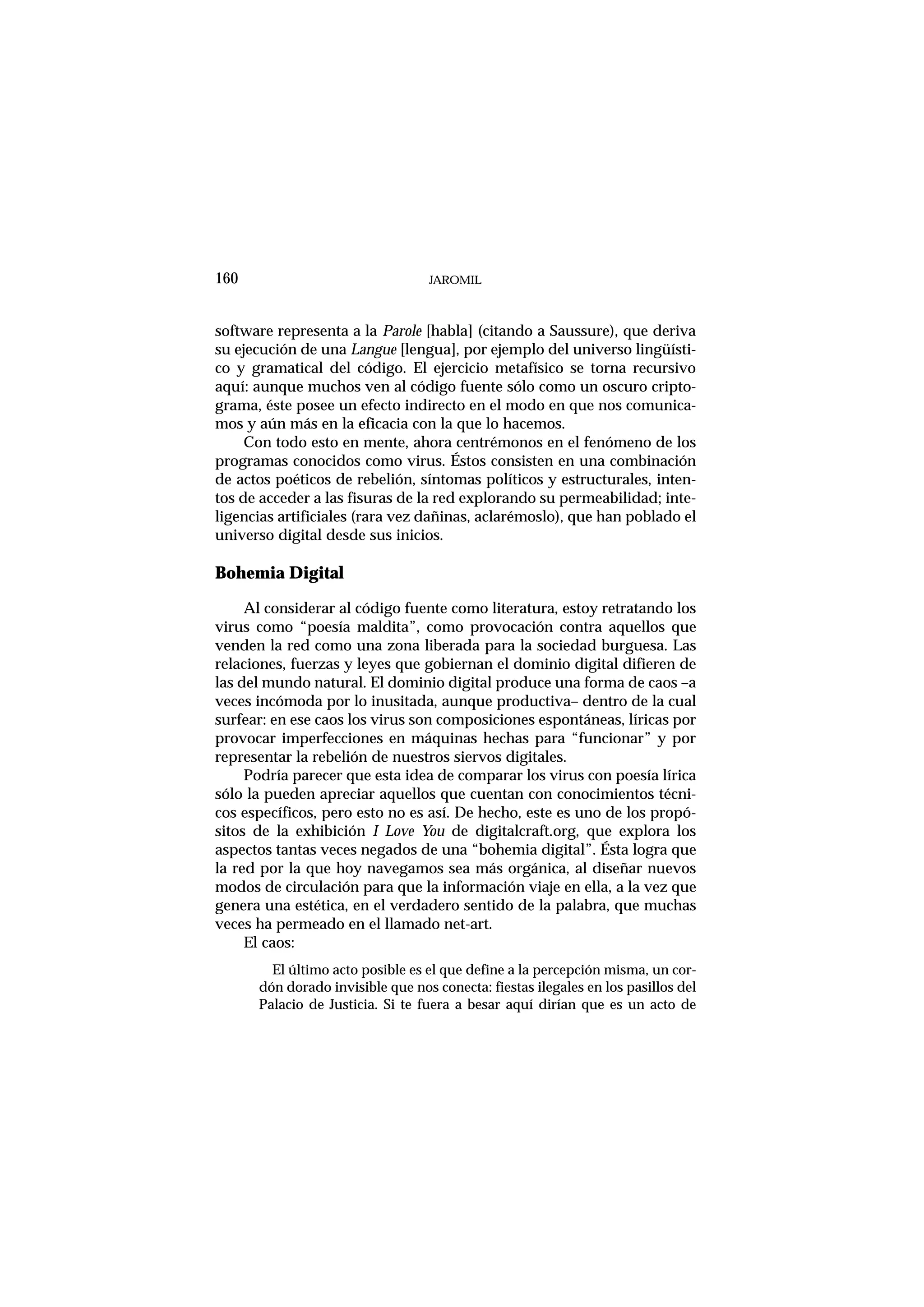 JAROMIL160
software representa a la Parole [habla] (citando a Saussure), que deriva
su ejecución de una Langue [lengua], por ejemplo del universo lingüísti-
co y gramatical del código. El ejercicio metafísico se torna recursivo
aquí: aunque muchos ven al código fuente sólo como un oscuro cripto-
grama, éste posee un efecto indirecto en el modo en que nos comunica-
mos y aún más en la eficacia con la que lo hacemos.
Con todo esto en mente, ahora centrémonos en el fenómeno de los
programas conocidos como virus. Éstos consisten en una combinación
de actos poéticos de rebelión, síntomas políticos y estructurales, inten-
tos de acceder a las fisuras de la red explorando su permeabilidad; inte-
ligencias artificiales (rara vez dañinas, aclarémoslo), que han poblado el
universo digital desde sus inicios.
Bohemia Digital
Al considerar al código fuente como literatura, estoy retratando los
virus como “poesía maldita”, como provocación contra aquellos que
venden la red como una zona liberada para la sociedad burguesa. Las
relaciones, fuerzas y leyes que gobiernan el dominio digital difieren de
las del mundo natural. El dominio digital produce una forma de caos –a
veces incómoda por lo inusitada, aunque productiva– dentro de la cual
surfear: en ese caos los virus son composiciones espontáneas, líricas por
provocar imperfecciones en máquinas hechas para “funcionar” y por
representar la rebelión de nuestros siervos digitales.
Podría parecer que esta idea de comparar los virus con poesía lírica
sólo la pueden apreciar aquellos que cuentan con conocimientos técni-
cos específicos, pero esto no es así. De hecho, este es uno de los propó-
sitos de la exhibición I Love You de digitalcraft.org, que explora los
aspectos tantas veces negados de una “bohemia digital”. Ésta logra que
la red por la que hoy navegamos sea más orgánica, al diseñar nuevos
modos de circulación para que la información viaje en ella, a la vez que
genera una estética, en el verdadero sentido de la palabra, que muchas
veces ha permeado en el llamado net-art.
El caos:
El último acto posible es el que define a la percepción misma, un cor-
dón dorado invisible que nos conecta: fiestas ilegales en los pasillos del
Palacio de Justicia. Si te fuera a besar aquí dirían que es un acto de
 