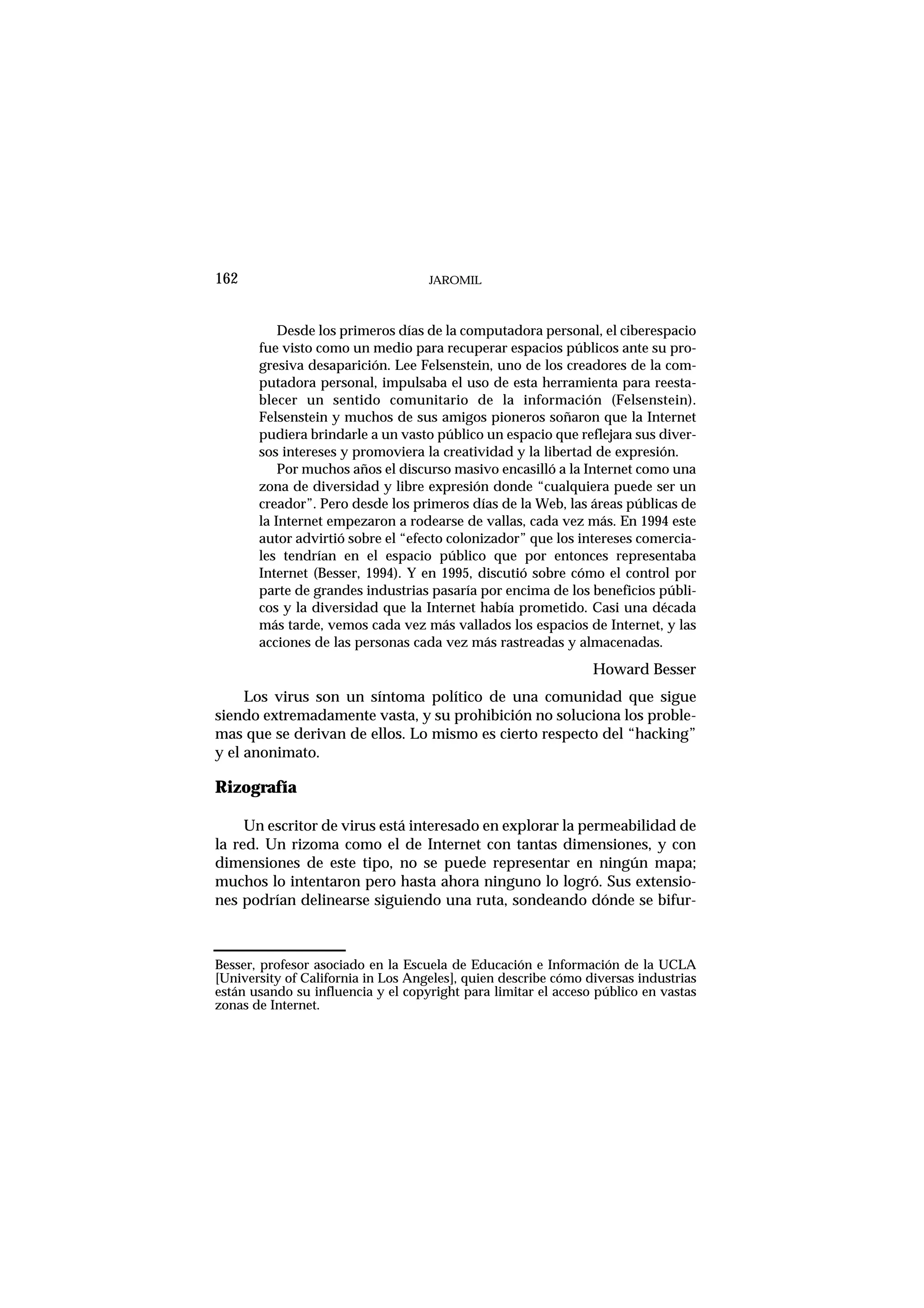 JAROMIL162
Desde los primeros días de la computadora personal, el ciberespacio
fue visto como un medio para recuperar espacios públicos ante su pro-
gresiva desaparición. Lee Felsenstein, uno de los creadores de la com-
putadora personal, impulsaba el uso de esta herramienta para reesta-
blecer un sentido comunitario de la información (Felsenstein).
Felsenstein y muchos de sus amigos pioneros soñaron que la Internet
pudiera brindarle a un vasto público un espacio que reflejara sus diver-
sos intereses y promoviera la creatividad y la libertad de expresión.
Por muchos años el discurso masivo encasilló a la Internet como una
zona de diversidad y libre expresión donde “cualquiera puede ser un
creador”. Pero desde los primeros días de la Web, las áreas públicas de
la Internet empezaron a rodearse de vallas, cada vez más. En 1994 este
autor advirtió sobre el “efecto colonizador” que los intereses comercia-
les tendrían en el espacio público que por entonces representaba
Internet (Besser, 1994). Y en 1995, discutió sobre cómo el control por
parte de grandes industrias pasaría por encima de los beneficios públi-
cos y la diversidad que la Internet había prometido. Casi una década
más tarde, vemos cada vez más vallados los espacios de Internet, y las
acciones de las personas cada vez más rastreadas y almacenadas.
Howard Besser
Los virus son un síntoma político de una comunidad que sigue
siendo extremadamente vasta, y su prohibición no soluciona los proble-
mas que se derivan de ellos. Lo mismo es cierto respecto del “hacking”
y el anonimato.
Rizografía
Un escritor de virus está interesado en explorar la permeabilidad de
la red. Un rizoma como el de Internet con tantas dimensiones, y con
dimensiones de este tipo, no se puede representar en ningún mapa;
muchos lo intentaron pero hasta ahora ninguno lo logró. Sus extensio-
nes podrían delinearse siguiendo una ruta, sondeando dónde se bifur-
Besser, profesor asociado en la Escuela de Educación e Información de la UCLA
[University of California in Los Angeles], quien describe cómo diversas industrias
están usando su influencia y el copyright para limitar el acceso público en vastas
zonas de Internet.
 