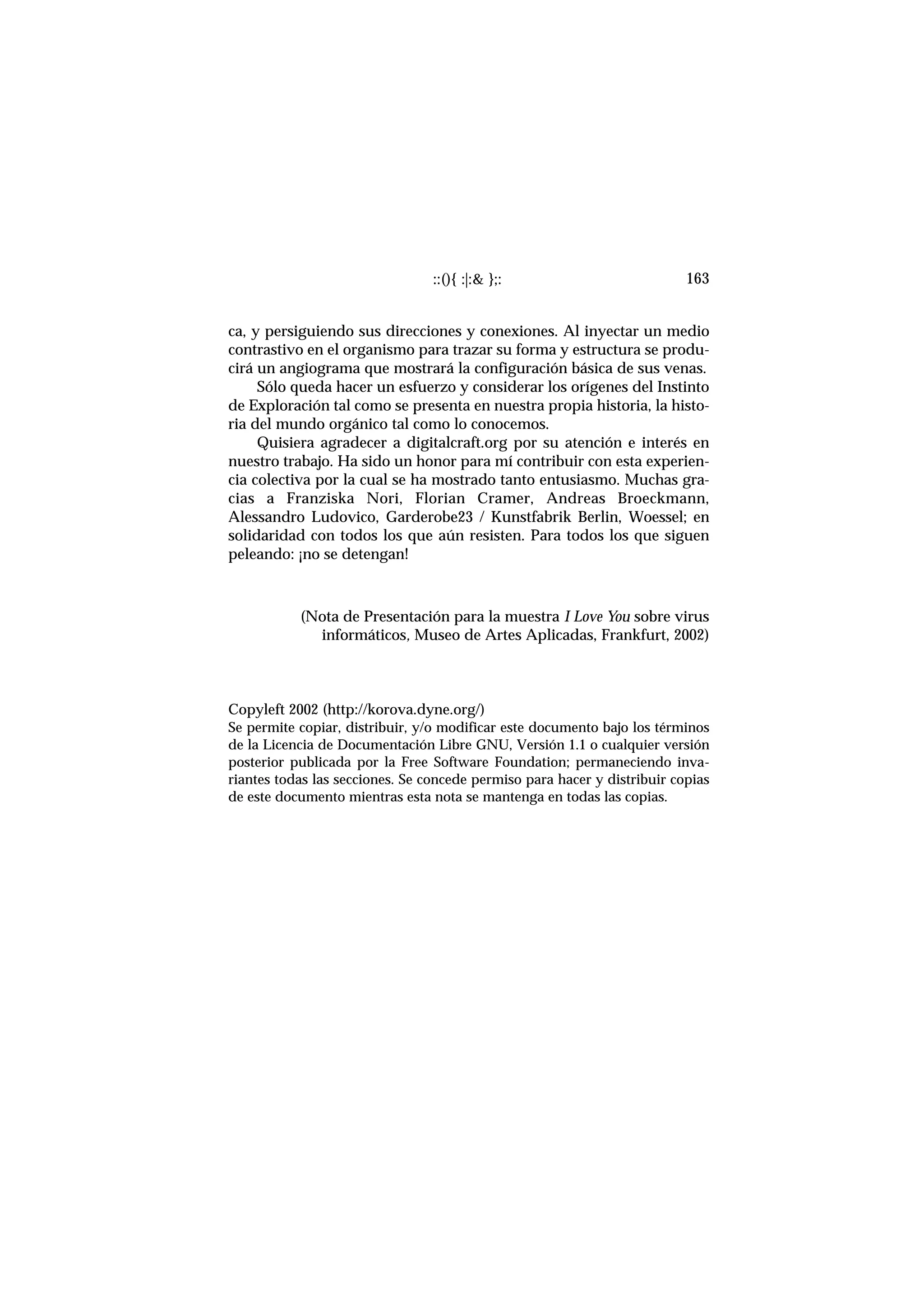 ::(){ :|:& };: 163
ca, y persiguiendo sus direcciones y conexiones. Al inyectar un medio
contrastivo en el organismo para trazar su forma y estructura se produ-
cirá un angiograma que mostrará la configuración básica de sus venas.
Sólo queda hacer un esfuerzo y considerar los orígenes del Instinto
de Exploración tal como se presenta en nuestra propia historia, la histo-
ria del mundo orgánico tal como lo conocemos.
Quisiera agradecer a digitalcraft.org por su atención e interés en
nuestro trabajo. Ha sido un honor para mí contribuir con esta experien-
cia colectiva por la cual se ha mostrado tanto entusiasmo. Muchas gra-
cias a Franziska Nori, Florian Cramer, Andreas Broeckmann,
Alessandro Ludovico, Garderobe23 / Kunstfabrik Berlin, Woessel; en
solidaridad con todos los que aún resisten. Para todos los que siguen
peleando: ¡no se detengan!
(Nota de Presentación para la muestra I Love You sobre virus
informáticos, Museo de Artes Aplicadas, Frankfurt, 2002)
Copyleft 2002 (http://korova.dyne.org/)
Se permite copiar, distribuir, y/o modificar este documento bajo los términos
de la Licencia de Documentación Libre GNU, Versión 1.1 o cualquier versión
posterior publicada por la Free Software Foundation; permaneciendo inva-
riantes todas las secciones. Se concede permiso para hacer y distribuir copias
de este documento mientras esta nota se mantenga en todas las copias.
 