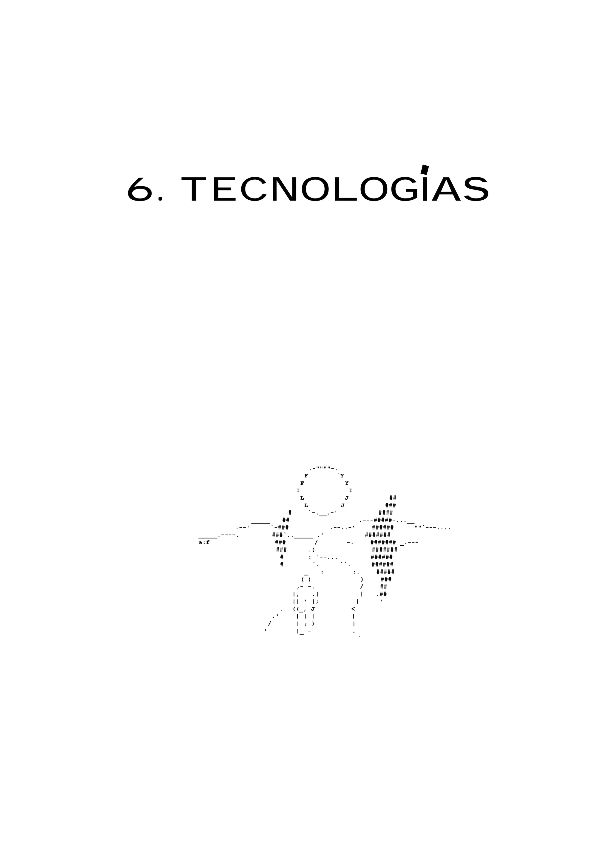 6. TECNOLOGIAS
.-""""-.
F `Y
F Y
I I
L J ##
L J ###
# `-.__.-' ####
_____ ## .---#####-...__
.--' `-### .--..-' ###### ""`---....
_____.----. ###`.._____ .' #######
a:f ### / -. ####### _.---
### .( #######
# : `--... ######
# `. ``. ######
_ : :. #####
( ) ) ###
,- -. / ##
|, .| | .##
|| ' |; | '
. ((_, J <
.' | | | |
/ | ; ) |
' |_ - .
`
 