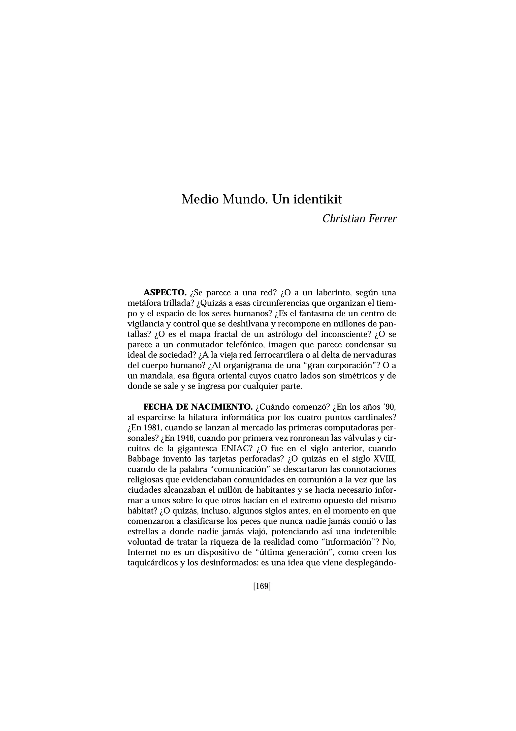 [169]
ASPECTO. ¿Se parece a una red? ¿O a un laberinto, según una
metáfora trillada? ¿Quizás a esas circunferencias que organizan el tiem-
po y el espacio de los seres humanos? ¿Es el fantasma de un centro de
vigilancia y control que se deshilvana y recompone en millones de pan-
tallas? ¿O es el mapa fractal de un astrólogo del inconsciente? ¿O se
parece a un conmutador telefónico, imagen que parece condensar su
ideal de sociedad? ¿A la vieja red ferrocarrilera o al delta de nervaduras
del cuerpo humano? ¿Al organigrama de una “gran corporación”? O a
un mandala, esa figura oriental cuyos cuatro lados son simétricos y de
donde se sale y se ingresa por cualquier parte.
FECHA DE NACIMIENTO. ¿Cuándo comenzó? ¿En los años ‘90,
al esparcirse la hilatura informática por los cuatro puntos cardinales?
¿En 1981, cuando se lanzan al mercado las primeras computadoras per-
sonales? ¿En 1946, cuando por primera vez ronronean las válvulas y cir-
cuitos de la gigantesca ENIAC? ¿O fue en el siglo anterior, cuando
Babbage inventó las tarjetas perforadas? ¿O quizás en el siglo XVIII,
cuando de la palabra “comunicación” se descartaron las connotaciones
religiosas que evidenciaban comunidades en comunión a la vez que las
ciudades alcanzaban el millón de habitantes y se hacía necesario infor-
mar a unos sobre lo que otros hacían en el extremo opuesto del mismo
hábitat? ¿O quizás, incluso, algunos siglos antes, en el momento en que
comenzaron a clasificarse los peces que nunca nadie jamás comió o las
estrellas a donde nadie jamás viajó, potenciando así una indetenible
voluntad de tratar la riqueza de la realidad como “información”? No,
Internet no es un dispositivo de “última generación”, como creen los
taquicárdicos y los desinformados: es una idea que viene desplegándo-
Medio Mundo. Un identikit
Christian Ferrer
 