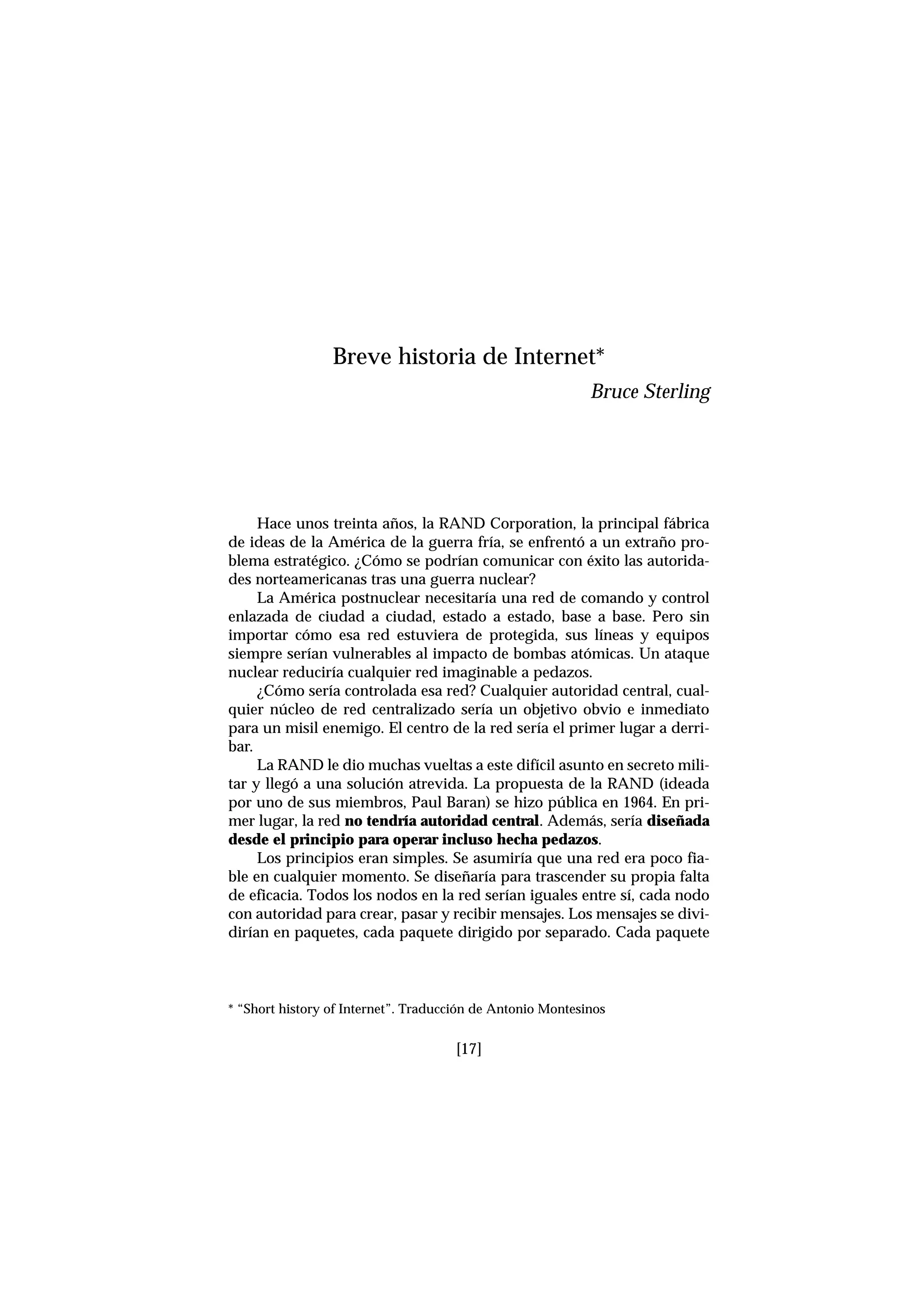 [17]
Hace unos treinta años, la RAND Corporation, la principal fábrica
de ideas de la América de la guerra fría, se enfrentó a un extraño pro-
blema estratégico. ¿Cómo se podrían comunicar con éxito las autorida-
des norteamericanas tras una guerra nuclear?
La América postnuclear necesitaría una red de comando y control
enlazada de ciudad a ciudad, estado a estado, base a base. Pero sin
importar cómo esa red estuviera de protegida, sus líneas y equipos
siempre serían vulnerables al impacto de bombas atómicas. Un ataque
nuclear reduciría cualquier red imaginable a pedazos.
¿Cómo sería controlada esa red? Cualquier autoridad central, cual-
quier núcleo de red centralizado sería un objetivo obvio e inmediato
para un misil enemigo. El centro de la red sería el primer lugar a derri-
bar.
La RAND le dio muchas vueltas a este difícil asunto en secreto mili-
tar y llegó a una solución atrevida. La propuesta de la RAND (ideada
por uno de sus miembros, Paul Baran) se hizo pública en 1964. En pri-
mer lugar, la red no tendría autoridad central. Además, sería diseñada
desde el principio para operar incluso hecha pedazos.
Los principios eran simples. Se asumiría que una red era poco fia-
ble en cualquier momento. Se diseñaría para trascender su propia falta
de eficacia. Todos los nodos en la red serían iguales entre sí, cada nodo
con autoridad para crear, pasar y recibir mensajes. Los mensajes se divi-
dirían en paquetes, cada paquete dirigido por separado. Cada paquete
Breve historia de Internet*
Bruce Sterling
* “Short history of Internet”. Traducción de Antonio Montesinos
 